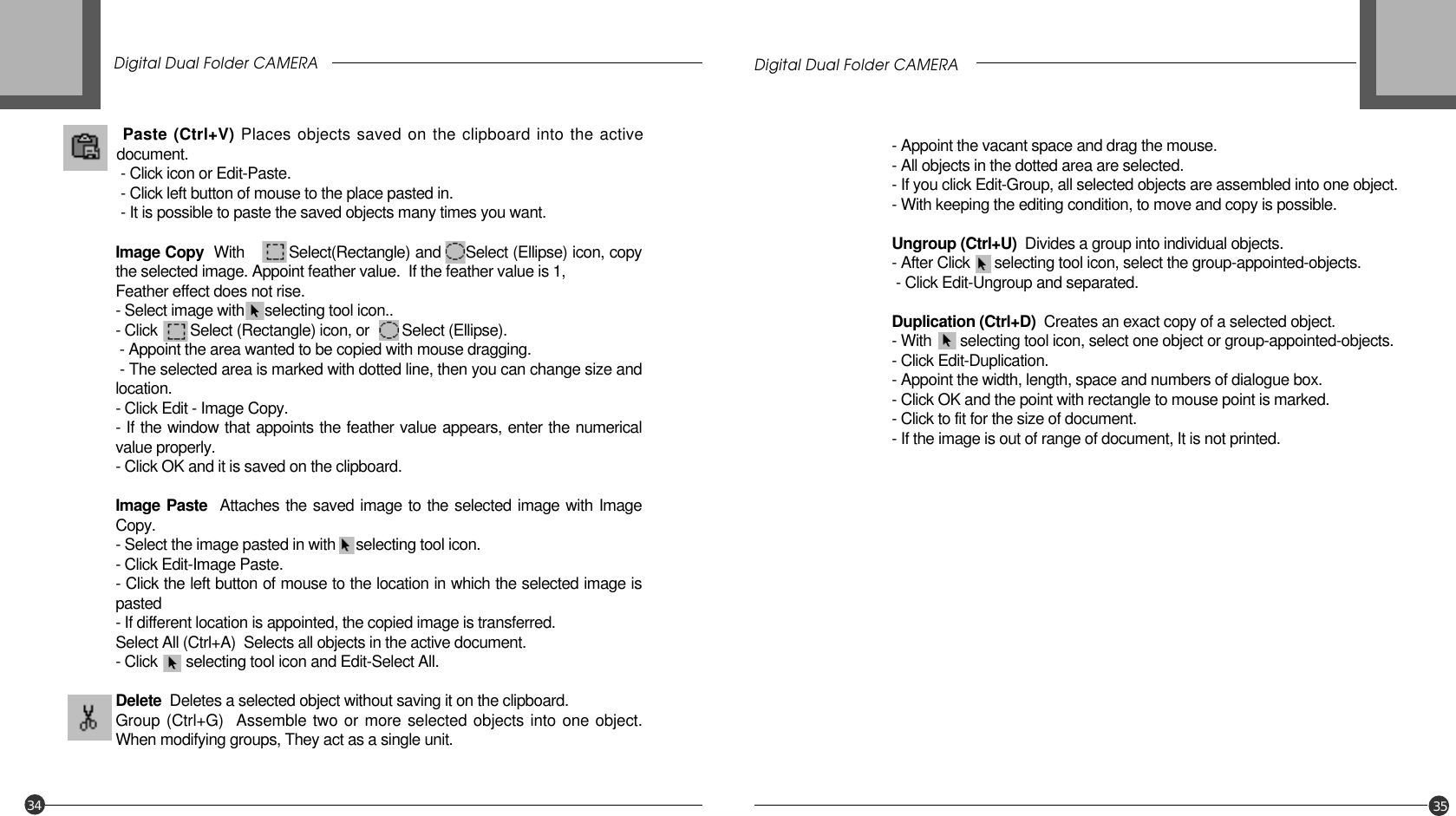 Digital Dual Folder CAMERA Digital Dual Folder CAMERA34 35Paste (Ctrl+V) Places objects saved on the clipboard into the activedocument.- Click icon or Edit-Paste. - Click left button of mouse to the place pasted in.- It is possible to paste the saved objects many times you want.Image Copy  With         Select(Rectangle) and     Select (Ellipse) icon, copythe selected image. Appoint feather value.  If the feather value is 1,Feather effect does not rise. - Select image with     selecting tool icon..- Click        Select (Rectangle) icon, or        Select (Ellipse).- Appoint the area wanted to be copied with mouse dragging.- The selected area is marked with dotted line, then you can change size andlocation.- Click Edit - Image Copy.- If the window that appoints the feather value appears, enter the numericalvalue properly.- Click OK and it is saved on the clipboard.Image Paste Attaches the saved image to the selected image with ImageCopy. - Select the image pasted in with     selecting tool icon.- Click Edit-Image Paste.- Click the left button of mouse to the location in which the selected image ispasted- If different location is appointed, the copied image is transferred.Select All (Ctrl+A)  Selects all objects in the active document.- Click       selecting tool icon and Edit-Select All.Delete Deletes a selected object without saving it on the clipboard.Group (Ctrl+G)  Assemble two or more selected objects into one object.When modifying groups, They act as a single unit.- Appoint the vacant space and drag the mouse.- All objects in the dotted area are selected.- If you click Edit-Group, all selected objects are assembled into one object.- With keeping the editing condition, to move and copy is possible.Ungroup (Ctrl+U)  Divides a group into individual objects.- After Click      selecting tool icon, select the group-appointed-objects.- Click Edit-Ungroup and separated.Duplication (Ctrl+D)  Creates an exact copy of a selected object.- With       selecting tool icon, select one object or group-appointed-objects.- Click Edit-Duplication.- Appoint the width, length, space and numbers of dialogue box.- Click OK and the point with rectangle to mouse point is marked.- Click to fit for the size of document.- If the image is out of range of document, It is not printed.