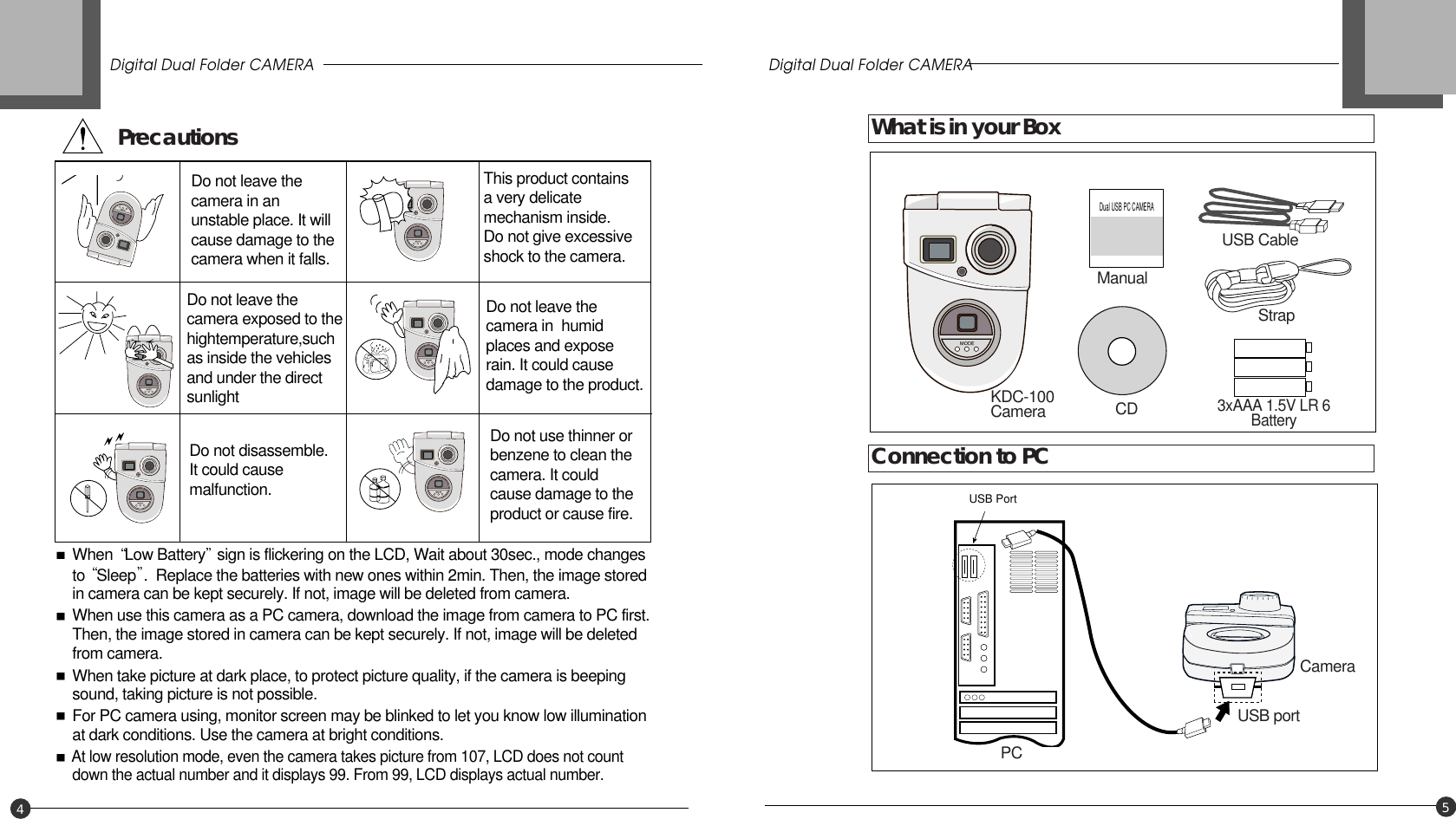 45Dual USB PC CAMERAUSB PortDo not leave thecamera in anunstable place. It willcause damage to thecamera when it falls.This product contains a very delicatemechanism inside. Do not give excessiveshock to the camera.Do not leave thecamera exposed to thehightemperature,suchas inside the vehiclesand under the directsunlightDo not leave thecamera in  humidplaces and exposerain. It could causedamage to the product.Do not disassemble.It could causemalfunction.When  Low Battery sign is flickering on the LCD, Wait about 30sec., mode changes to  Sleep .  Replace the batteries with new ones within 2min. Then, the image stored in camera can be kept securely. If not, image will be deleted from camera.When use this camera as a PC camera, download the image from camera to PC first. Then, the image stored in camera can be kept securely. If not, image will be deleted from camera.When take picture at dark place, to protect picture quality, if the camera is beeping sound, taking picture is not possible.For PC camera using, monitor screen may be blinked to let you know low illumination at dark conditions. Use the camera at bright conditions.At low resolution mode, even the camera takes picture from 107, LCD does not count down the actual number and it displays 99. From 99, LCD displays actual number.Do not use thinner orbenzene to clean thecamera. It couldcause damage to theproduct or cause fire.Precautions What is in your BoxConnection to PCKDC-100Camera PCCameraUSB portCDUSB Cable3xAAA 1.5V LR 6BatteryStrapManualDigital Dual Folder CAMERA Digital Dual Folder CAMERA