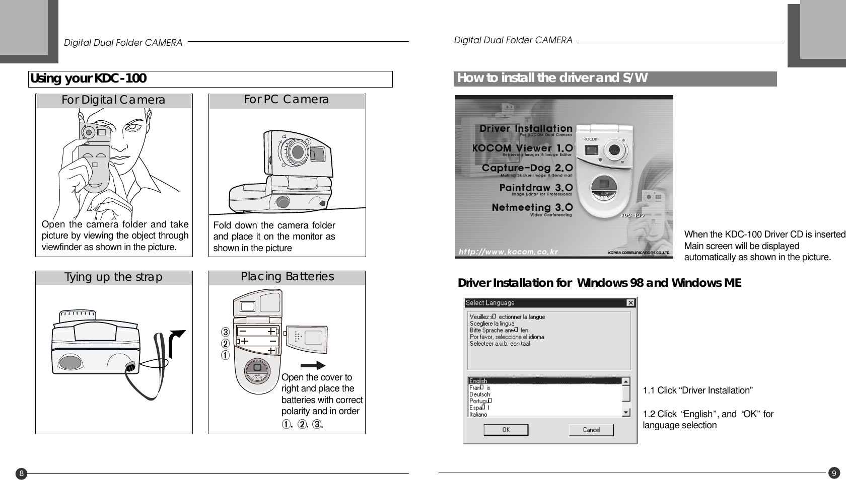 How to install the driver and S/WDigital Dual Folder CAMERA9Driver Installation for  WIndows 98 and Windows ME When the KDC-100 Driver CD is inserted,Main screen will be displayedautomatically as shown in the picture.1.1 Click “Driver Installation” 1.2 Click  English , and  OK forlanguage selectionUsing your KDC-100Digital Dual Folder CAMERA8Open the cover toright and place thebatteries with correctpolarity and in order Fold down the camera folderand place it on the monitor asshown in the pictureFor Digital CameraTying up the strap Placing BatteriesFor PC CameraOpen the camera folder and takepicture by viewing the object throughviewfinder as shown in the picture.