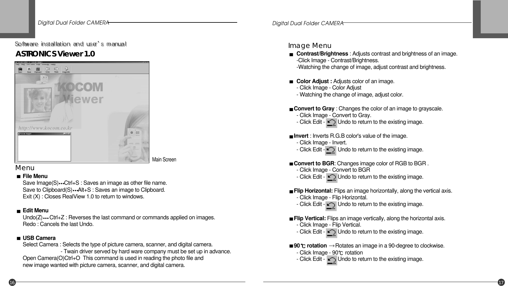 Digital Dual Folder CAMERA Digital Dual Folder CAMERA16 17Main ScreenMenuFile MenuSave Image(S) Ctrl+S : Saves an image as other file name.Save to Clipboard(S) Alt+S : Saves an image to Clipboard.Exit (X) : Closes RealView 1.0 to return to windows.Edit MenuUndo(Z) Ctrl+Z : Reverses the last command or commands applied on images.Redo : Cancels the last Undo.USB CameraSelect Camera : Selects the type of picture camera, scanner, and digital camera.- Twain driver served by hard ware company must be set up in advance.Open Camera(O)Ctrl+O  This command is used in reading the photo file and new image wanted with picture camera, scanner, and digital camera.Image MenuContrast/Brightness : Adjusts contrast and brightness of an image.-Click Image - Contrast/Brightness.-Watching the change of image, adjust contrast and brightness.Color Adjust : Adjusts color of an image.- Click Image - Color Adjust- Watching the change of image, adjust color.Convert to Gray : Changes the color of an image to grayscale.- Click Image - Convert to Gray. - Click Edit -         Undo to return to the existing image.Invert : Inverts R.G.B color&apos;s value of the image.- Click Image - Invert.- Click Edit -         Undo to return to the existing image.Convert to BGR: Changes image color of RGB to BGR .- Click Image - Convert to BGR - Click Edit -         Undo to return to the existing image.Flip Horizontal: Flips an image horizontally, along the vertical axis.- Click Image - Flip Horizontal.- Click Edit -         Undo to return to the existing image.Flip Vertical: Flips an image vertically, along the horizontal axis.- Click Image - Flip Vertical.- Click Edit -         Undo to return to the existing image.90 rotation Rotates an image in a 90-degree to clockwise. - Click Image - 90 rotation - Click Edit -         Undo to return to the existing image.ASTRONICS Viewer 1.0