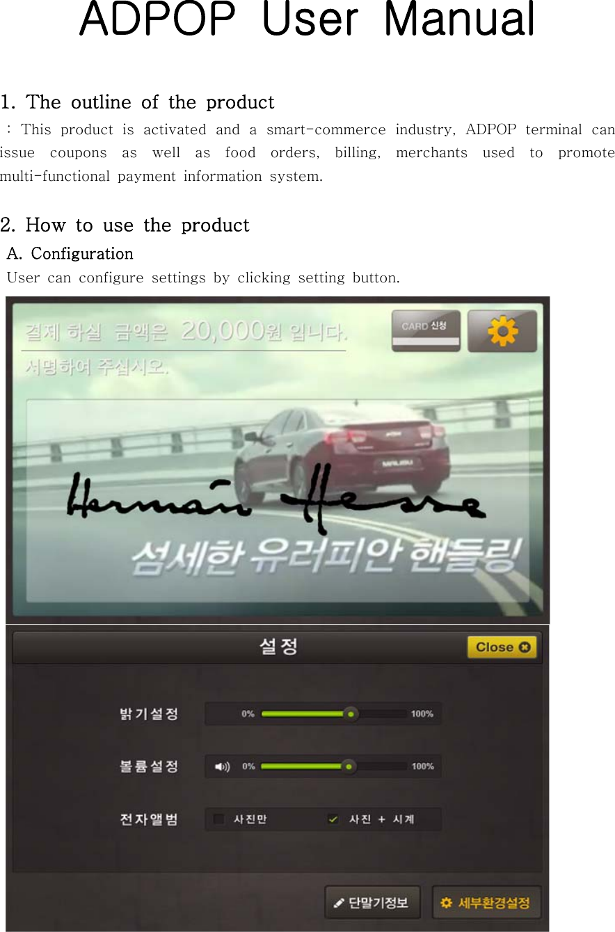 ADPOP  User  Manual1. The outline of the product   :  This  product  is  activated  and  a  smart-commerce  industry,  ADPOP  terminal  can issue  coupons  as  well  as  food  orders,  billing,  merchants  used  to  promote multi-functional  payment  information  system.2.  How  to  use  the  product A.  Configuration  User  can  configure  settings  by  clicking  setting  button.