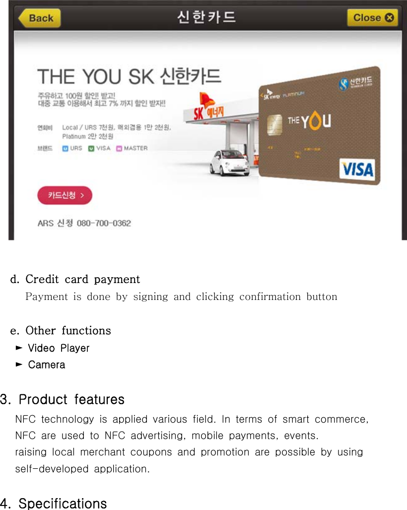   d.  Credit  card  payment     Payment is done by signing and clicking confirmation button  e.  Other  functions   ►  Video  Player   ► Camera3. Product features   NFC technology is applied various field. In terms of smart commerce,   NFC are used to NFC advertising, mobile payments, events.       raising  local  merchant  coupons  and  promotion  are  possible  by using       self-developed  application.4.  Specifications