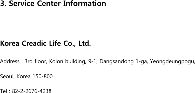   3. Service Center Information  Korea Creadic Life Co., Ltd. Address : 3rd floor, Kolon building, 9-1, Dangsandong 1-ga, Yeongdeungpogu,   Seoul, Korea 150-800 Tel : 82-2-2676-4238   