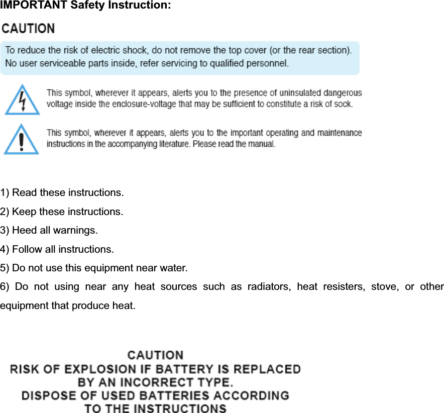 IMPORTANT Safety Instruction: 1) Read these instructions. 2) Keep these instructions. 3) Heed all warnings. 4) Follow all instructions.   5) Do not use this equipment near water. 6) Do not using near any heat sources such as radiators, heat resisters, stove, or other equipment that produce heat. 