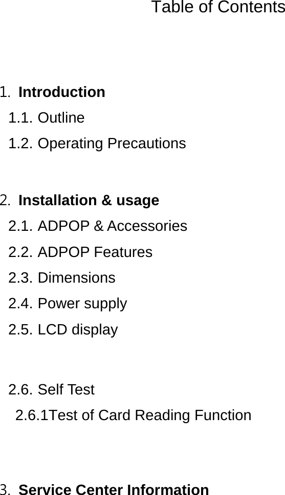  Table of Contents   1. Introduction  1.1. Outline 1.2. Operating Precautions    2. Installation &amp; usage   2.1. ADPOP &amp; Accessories   2.2. ADPOP Features   2.3. Dimensions 2.4. Power supply 2.5. LCD display   2.6. Self Test 2.6.1Test of Card Reading Function   3. Service Center Information     