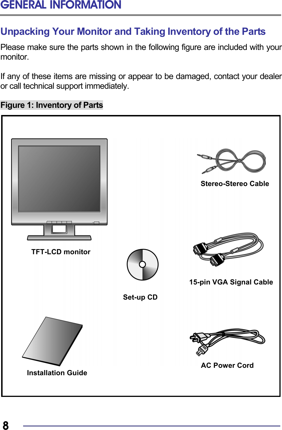 GENERAL INFORMATION   8 Unpacking Your Monitor and Taking Inventory of the Parts Please make sure the parts shown in the following figure are included with your monitor.  If any of these items are missing or appear to be damaged, contact your dealer or call technical support immediately.  Figure 1: Inventory of Parts                                 TFT-LCD monitor Installation Guide AC Power Cord Stereo-Stereo CableSet-up CD 15-pin VGA Signal Cable