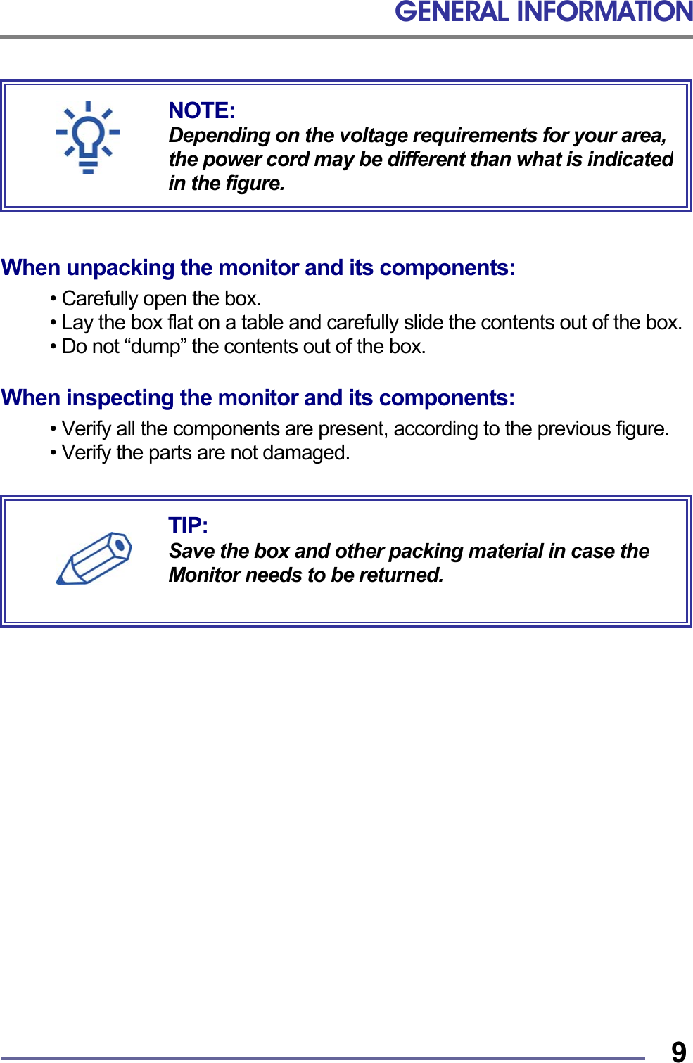 GENERAL INFORMATION   9        When unpacking the monitor and its components:  • Carefully open the box. • Lay the box flat on a table and carefully slide the contents out of the box. • Do not “dump” the contents out of the box.  When inspecting the monitor and its components:  • Verify all the components are present, according to the previous figure. • Verify the parts are not damaged.     TIP: Save the box and other packing material in case the Monitor needs to be returned. NOTE: Depending on the voltage requirements for your area, the power cord may be different than what is indicatedin the figure. 