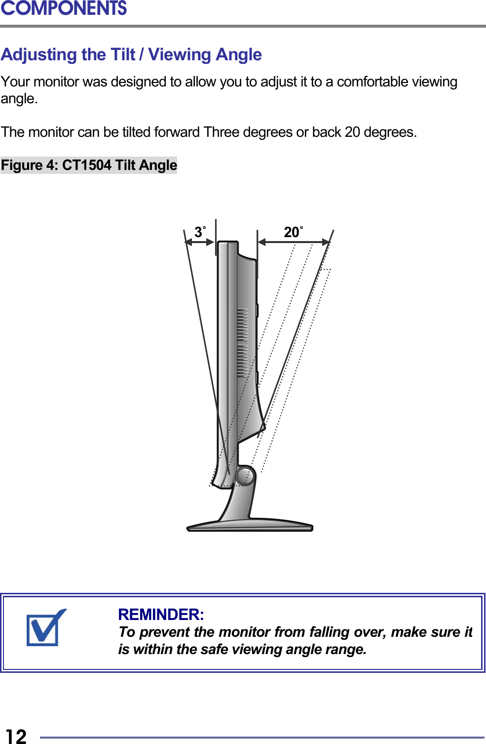 COMPONENTS   12 Adjusting the Tilt / Viewing Angle Your monitor was designed to allow you to adjust it to a comfortable viewing angle.  The monitor can be tilted forward Three degrees or back 20 degrees.  Figure 4: CT1504 Tilt Angle                                  3˚            20˚                                   REMINDER: To prevent the monitor from falling over, make sure itis within the safe viewing angle range. 