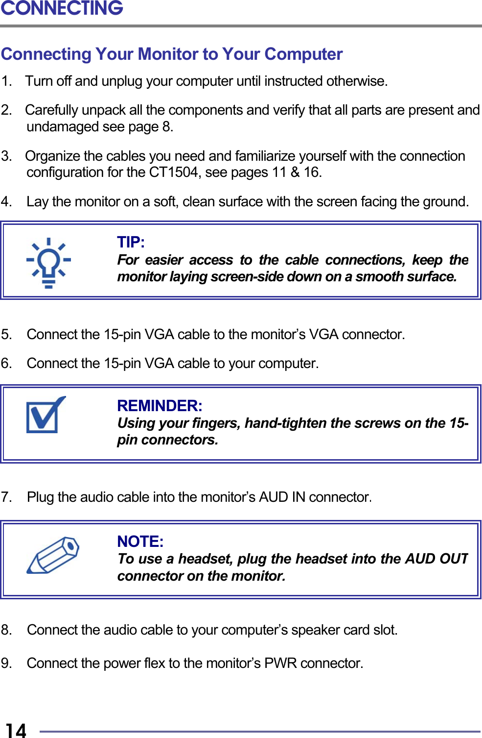 CONNECTING   14 Connecting Your Monitor to Your Computer 1.  Turn off and unplug your computer until instructed otherwise.  2.    Carefully unpack all the components and verify that all parts are present and undamaged see page 8.  3.    Organize the cables you need and familiarize yourself with the connection configuration for the CT1504, see pages 11 &amp; 16.  4.    Lay the monitor on a soft, clean surface with the screen facing the ground.        5. Connect the 15-pin VGA cable to the monitor’s VGA connector.  6.  Connect the 15-pin VGA cable to your computer.        7.  Plug the audio cable into the monitor’s AUD IN connector.           8.  Connect the audio cable to your computer’s speaker card slot.  9.  Connect the power flex to the monitor’s PWR connector.    REMINDER: Using your fingers, hand-tighten the screws on the 15-pin connectors. NOTE: To use a headset, plug the headset into the AUD OUTconnector on the monitor. TIP: For easier access to the cable connections, keep themonitor laying screen-side down on a smooth surface.