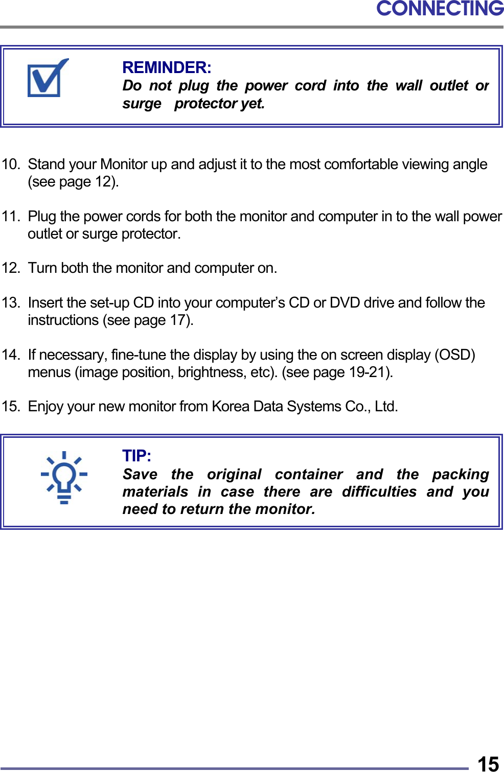 CONNECTING   15      10.  Stand your Monitor up and adjust it to the most comfortable viewing angle (see page 12).  11.  Plug the power cords for both the monitor and computer in to the wall power outlet or surge protector.  12.  Turn both the monitor and computer on.  13.  Insert the set-up CD into your computer’s CD or DVD drive and follow the instructions (see page 17).  14.  If necessary, fine-tune the display by using the on screen display (OSD) menus (image position, brightness, etc). (see page 19-21).  15. Enjoy your new monitor from Korea Data Systems Co., Ltd.                    TIP: Save the original container and the packingmaterials in case there are difficulties and youneed to return the monitor. REMINDER: Do not plug the power cord into the wall outlet orsurge  protector yet. 