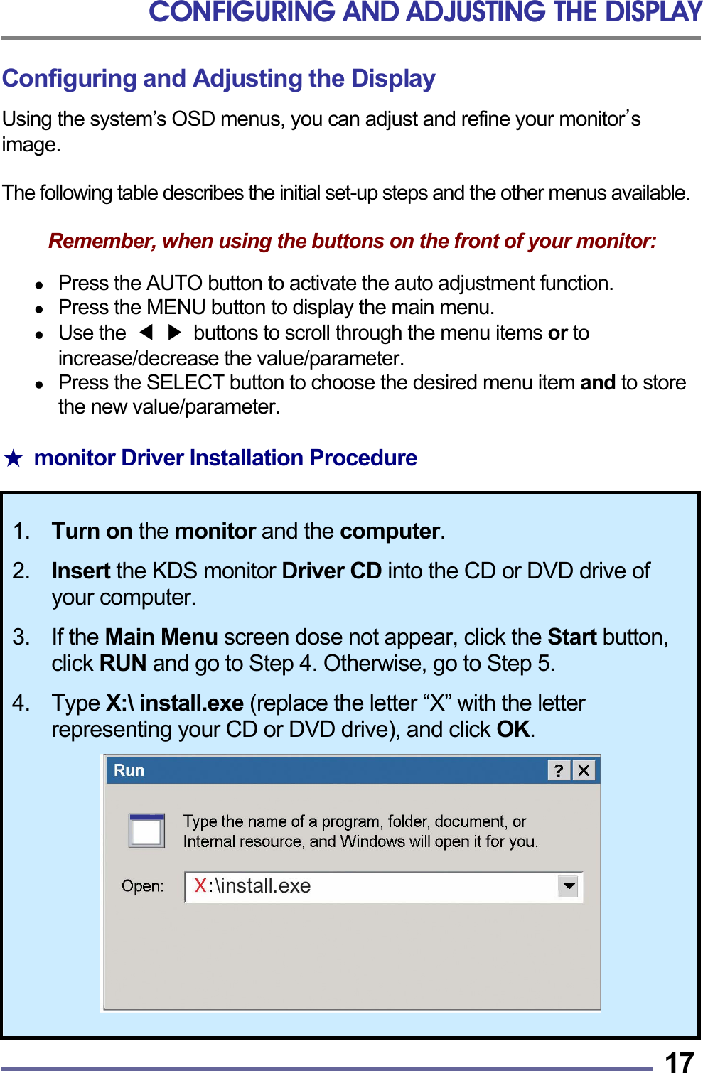 CONFIGURING AND ADJUSTING THE DISPLAY   17Configuring and Adjusting the Display Using the system’s OSD menus, you can adjust and refine your monitor’s  image.  The following table describes the initial set-up steps and the other menus available.  Remember, when using the buttons on the front of your monitor:    Press the AUTO button to activate the auto adjustment function.   Press the MENU button to display the main menu.   Use the  ◀ ▶  buttons to scroll through the menu items or to increase/decrease the value/parameter.   Press the SELECT button to choose the desired menu item and to store the new value/parameter.  ★  monitor Driver Installation Procedure  1.  Turn on the monitor and the computer.  2. Insert the KDS monitor Driver CD into the CD or DVD drive of your computer.  3. If the Main Menu screen dose not appear, click the Start button, click RUN and go to Step 4. Otherwise, go to Step 5.  4. Type X:\ install.exe (replace the letter “X” with the letter representing your CD or DVD drive), and click OK.   