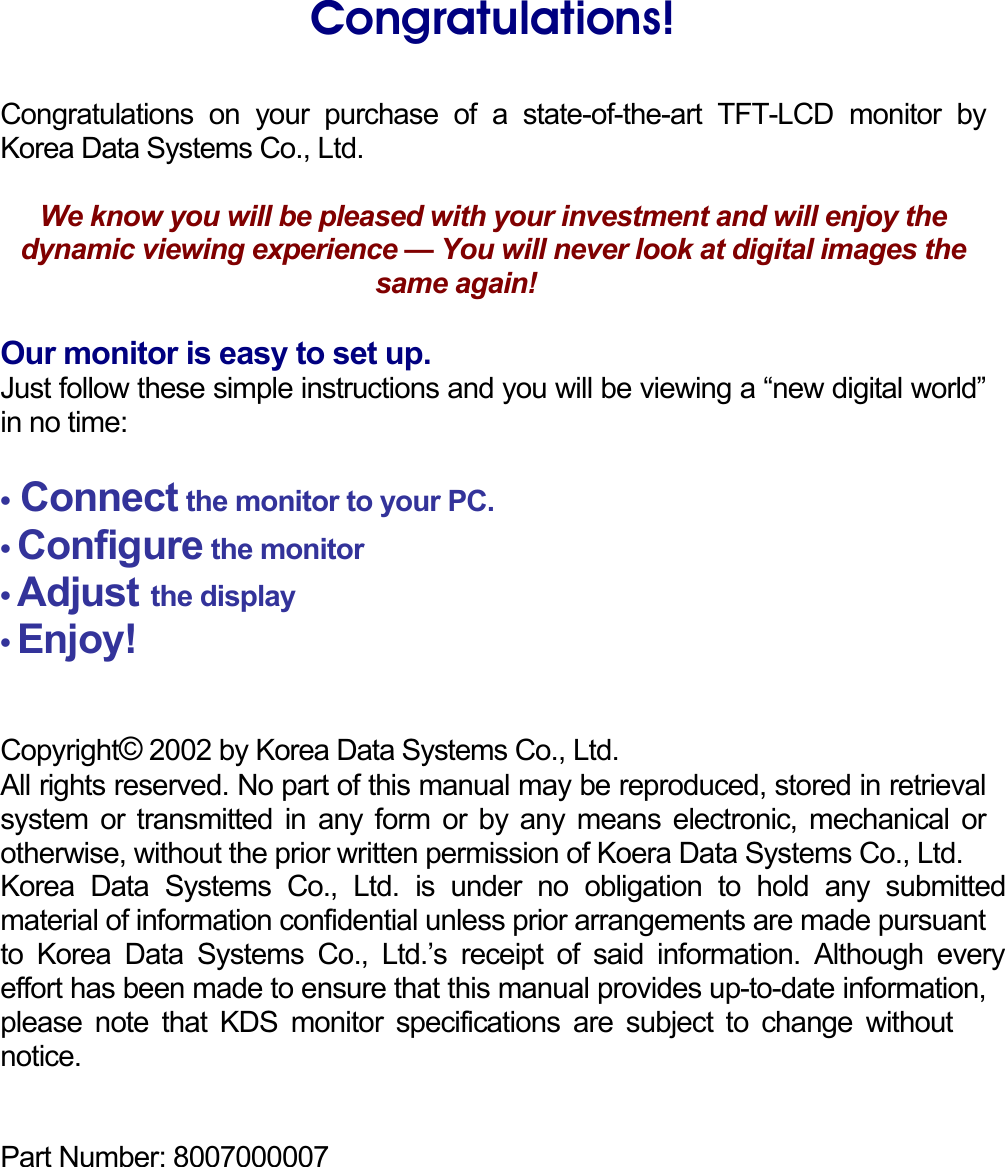    Congratulations!  Congratulations on your purchase of a state-of-the-art TFT-LCD monitor by Korea Data Systems Co., Ltd.  We know you will be pleased with your investment and will enjoy the dynamic viewing experience — You will never look at digital images the same again!    Our monitor is easy to set up. Just follow these simple instructions and you will be viewing a “new digital world” in no time:  • Connect the monitor to your PC. • Configure the monitor • Adjust the display • Enjoy!   Copyright© 2002 by Korea Data Systems Co., Ltd.  All rights reserved. No part of this manual may be reproduced, stored in retrieval system or transmitted in any form or by any means electronic, mechanical or otherwise, without the prior written permission of Koera Data Systems Co., Ltd. Korea Data Systems Co., Ltd. is under no obligation to hold any submitted material of information confidential unless prior arrangements are made pursuant to Korea Data Systems Co., Ltd.’s receipt of said information. Although every effort has been made to ensure that this manual provides up-to-date information, please note that KDS monitor specifications are subject to change without notice.   Part Number: 8007000007     