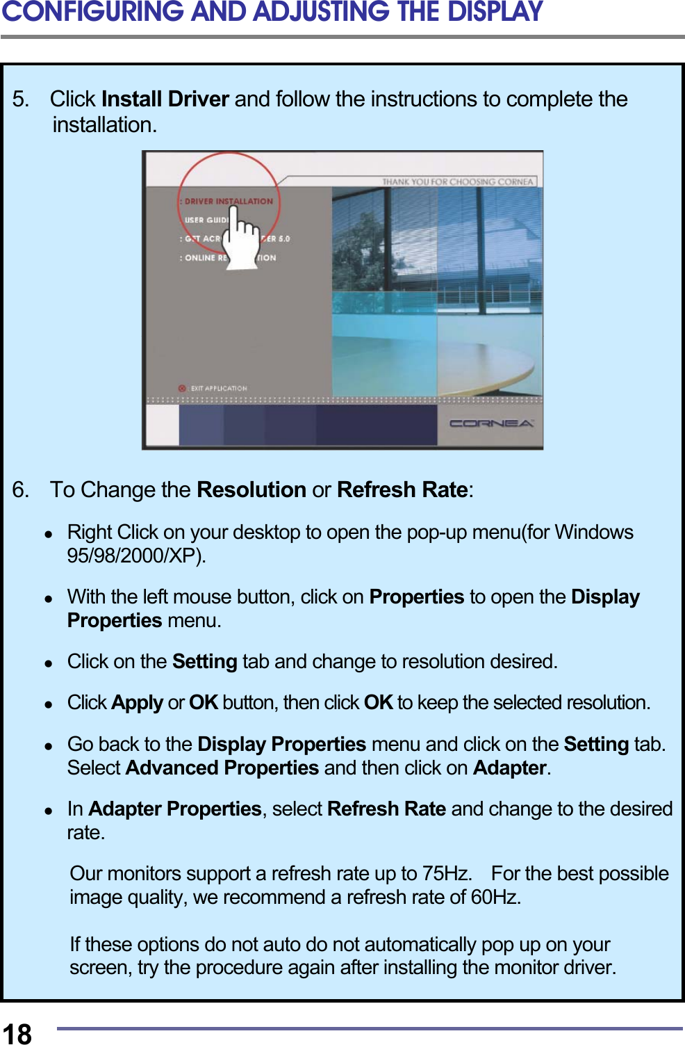 CONFIGURING AND ADJUSTING THE DISPLAY  18 5.  Click Install Driver and follow the instructions to complete the installation.    6.  To Change the Resolution or Refresh Rate:    Right Click on your desktop to open the pop-up menu(for Windows 95/98/2000/XP).    With the left mouse button, click on Properties to open the Display Properties menu.    Click on the Setting tab and change to resolution desired.    Click Apply or OK button, then click OK to keep the selected resolution.    Go back to the Display Properties menu and click on the Setting tab. Select Advanced Properties and then click on Adapter.    In Adapter Properties, select Refresh Rate and change to the desired rate.  Our monitors support a refresh rate up to 75Hz.    For the best possible image quality, we recommend a refresh rate of 60Hz.  If these options do not auto do not automatically pop up on your screen, try the procedure again after installing the monitor driver. 