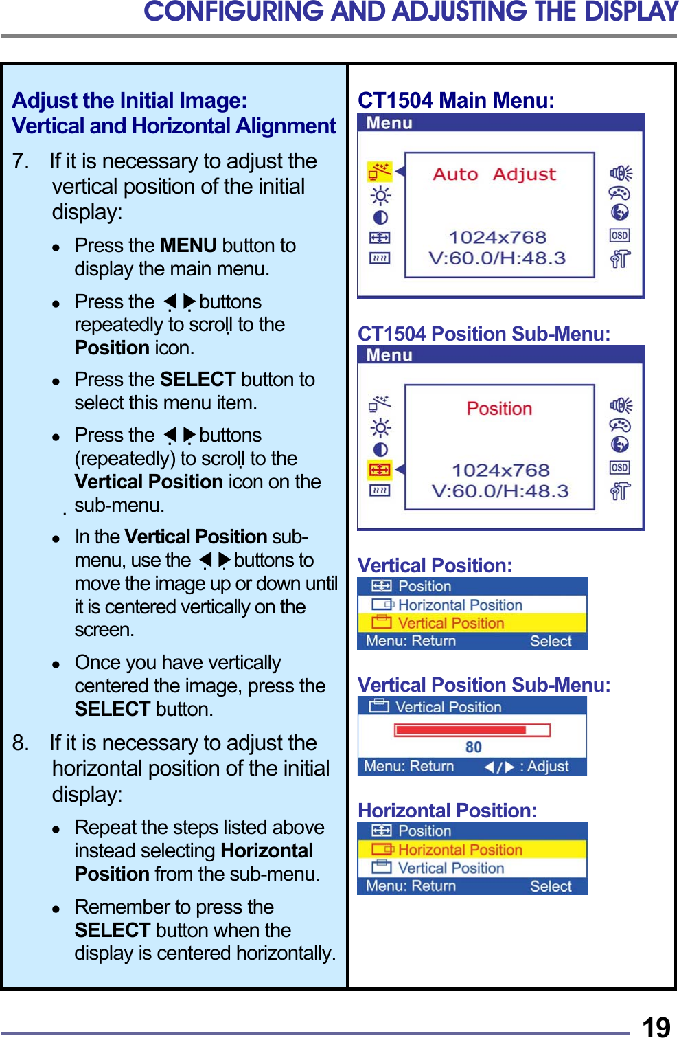 CONFIGURING AND ADJUSTING THE DISPLAY   19Adjust the Initial Image: Vertical and Horizontal Alignment 7.    If it is necessary to adjust the vertical position of the initial display:    Press the MENU button to display the main menu.    Press the   ◀▶buttons repeatedly to scroll to the Position icon.    Press the SELECT button to select this menu item.    Press the   ◀▶buttons (repeatedly) to scroll to the Vertical Position icon on the sub-menu.    In the Vertical Position sub-menu, use the   ◀▶buttons to move the image up or down until it is centered vertically on the screen.    Once you have vertically centered the image, press the SELECT button.  8.    If it is necessary to adjust the horizontal position of the initial display:    Repeat the steps listed above instead selecting Horizontal Position from the sub-menu.    Remember to press the SELECT button when the display is centered horizontally.CT1504 Main Menu:   CT1504 Position Sub-Menu:   Vertical Position:   Vertical Position Sub-Menu:   Horizontal Position:     