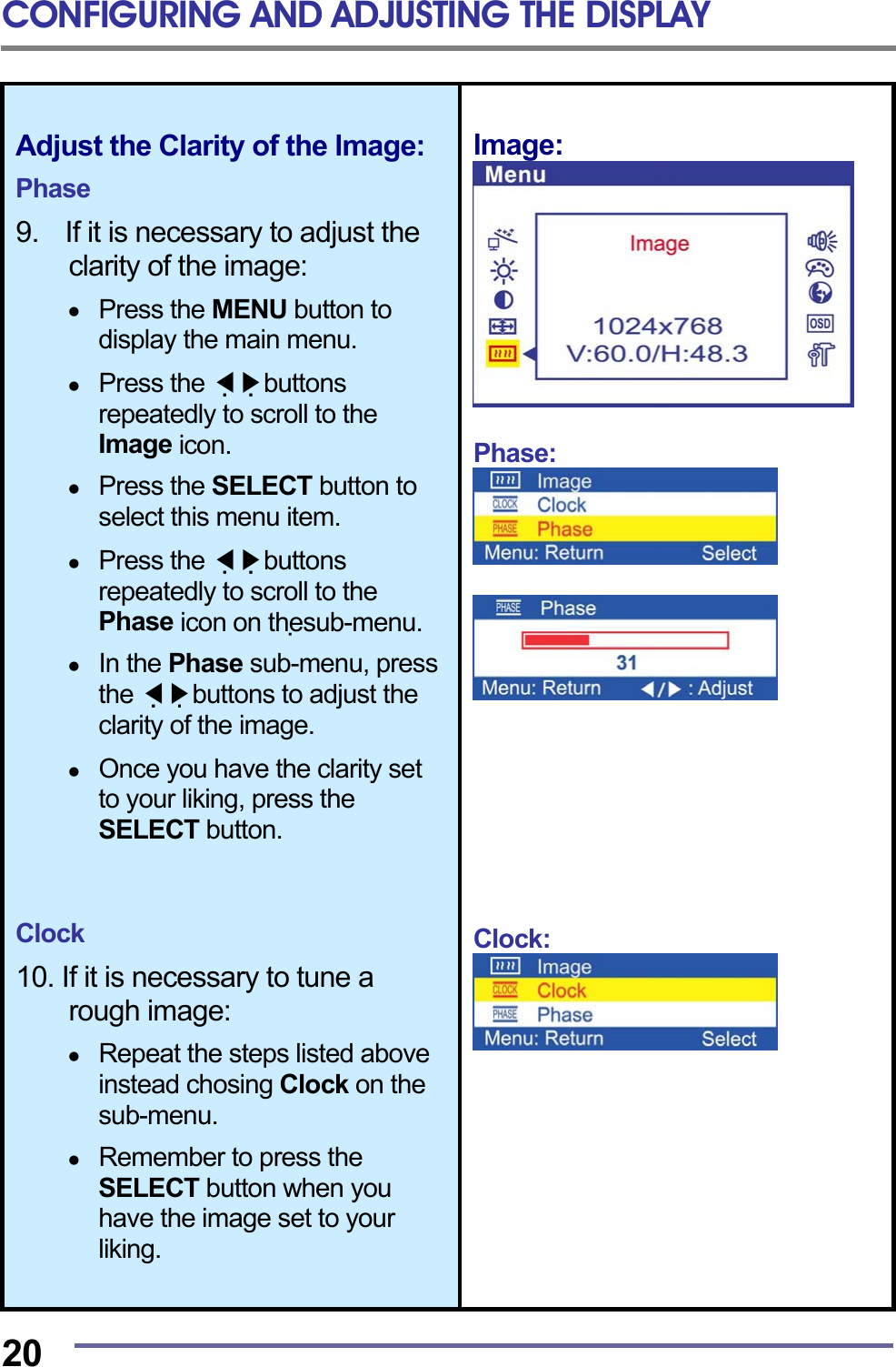 CONFIGURING AND ADJUSTING THE DISPLAY  20 Adjust the Clarity of the lmage:  Phase  9.    If it is necessary to adjust the clarity of the image:    Press the MENU button to display the main menu.    Press the   ◀▶buttons repeatedly to scroll to the Image icon.    Press the SELECT button to select this menu item.    Press the   ◀▶buttons repeatedly to scroll to the Phase icon on thesub-menu.    In the Phase sub-menu, press the   ◀▶buttons to adjust the clarity of the image.    Once you have the clarity set to your liking, press the SELECT button.    Clock  10. If it is necessary to tune a rough image:    Repeat the steps listed above instead chosing Clock on the sub-menu.    Remember to press the SELECT button when you have the image set to your liking. lmage:   Phase:            Clock:         