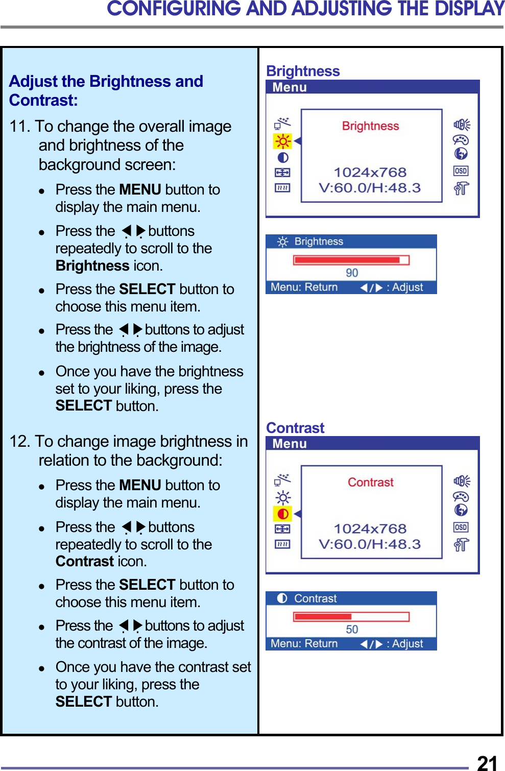CONFIGURING AND ADJUSTING THE DISPLAY   21Adjust the Brightness and Contrast:  11. To change the overall image and brightness of the background screen:    Press the MENU button to display the main menu.    Press the   ◀▶buttons repeatedly to scroll to the Brightness icon.    Press the SELECT button to choose this menu item.    Press the   ◀▶buttons to adjust the brightness of the image.    Once you have the brightness set to your liking, press the SELECT button.  12. To change image brightness in relation to the background:    Press the MENU button to display the main menu.    Press the   ◀▶buttons repeatedly to scroll to the Contrast icon.    Press the SELECT button to choose this menu item.    Press the   ◀▶buttons to adjust the contrast of the image.    Once you have the contrast set to your liking, press the SELECT button. Brightness            Contrast        