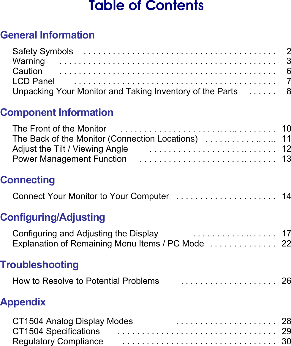    Table of Contents  General Information Safety Symbols    . . . . . . . . . . . . . . . . . . . . . . . . . . . . . . . . . . . . . . . .    2 Warning    . . . . . . . . . . . . . . . . . . . . . . . . . . . . . . . . . . . . . . . . . . . . .    3 Caution    . . . . . . . . . . . . . . . . . . . . . . . . . . . . . . . . . . . . . . . . . . . . .    6 LCD Panel    . . . . . . . . . . . . . . . . . . . . . . . . . . . . . . . . . . . . . . . . . .    7 Unpacking Your Monitor and Taking Inventory of the Parts  . . . . . .    8  Component Information The Front of the Monitor    . . . . . . . . . . . . . . . . . . . . .. . ... . . . . . . . .   10 The Back of the Monitor (Connection Locations)  . . . . .. . . . . . .. . ...  11 Adjust the Tilt / Viewing Angle    . . . . . . . . . . . . . . . . . . . .. . . . . . .  12 Power Management Function    . . . . . . . . . . . . . . . . . . . . . .. . . . . . .  13  Connecting Connect Your Monitor to Your Computer   . . . . . . . . . . . . . . . . . . . . .   14  Configuring/Adjusting Configuring and Adjusting the Display  . . . . . . . . . . . .. . . . . .   17 Explanation of Remaining Menu Items / PC Mode  . . . . . . . . . . . . . .   22  Troubleshooting How to Resolve to Potential Problems    . . . . . . . . . . . . . . . . . . . .  26  Appendix  CT1504 Analog Display Modes      . . . . . . . . . . . . . . . . . . . . .   28 CT1504 Specifications    . . . . . . . . . . . . . . . . . . . . . . . . . . . . . . . . .  29 Regulatory Compliance  . . . . . . . . . . . . . . . . . . . . . . . . . . . . . . . .  30  