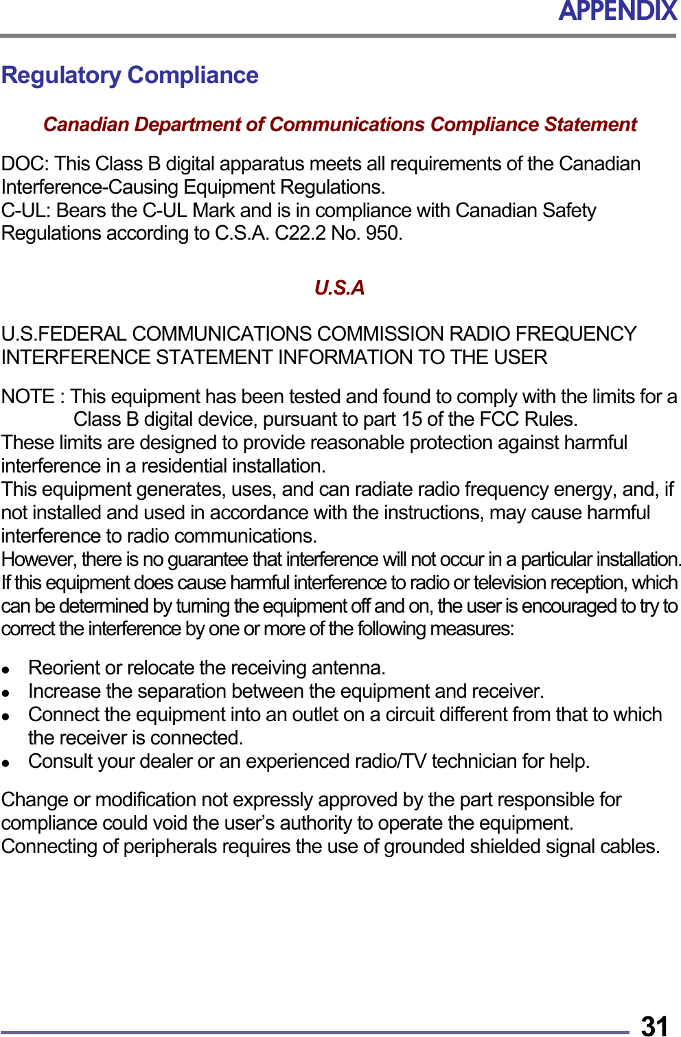 APPENDIX   31Regulatory Compliance  Canadian Department of Communications Compliance Statement  DOC: This Class B digital apparatus meets all requirements of the Canadian Interference-Causing Equipment Regulations. C-UL: Bears the C-UL Mark and is in compliance with Canadian Safety Regulations according to C.S.A. C22.2 No. 950.   U.S.A   U.S.FEDERAL COMMUNICATIONS COMMISSION RADIO FREQUENCY INTERFERENCE STATEMENT INFORMATION TO THE USER  NOTE : This equipment has been tested and found to comply with the limits for a Class B digital device, pursuant to part 15 of the FCC Rules.   These limits are designed to provide reasonable protection against harmful interference in a residential installation.   This equipment generates, uses, and can radiate radio frequency energy, and, if not installed and used in accordance with the instructions, may cause harmful interference to radio communications. However, there is no guarantee that interference will not occur in a particular installation. If this equipment does cause harmful interference to radio or television reception, which can be determined by turning the equipment off and on, the user is encouraged to try to correct the interference by one or more of the following measures:    Reorient or relocate the receiving antenna.   Increase the separation between the equipment and receiver.   Connect the equipment into an outlet on a circuit different from that to which the receiver is connected.   Consult your dealer or an experienced radio/TV technician for help.  Change or modification not expressly approved by the part responsible for compliance could void the user’s authority to operate the equipment. Connecting of peripherals requires the use of grounded shielded signal cables.       