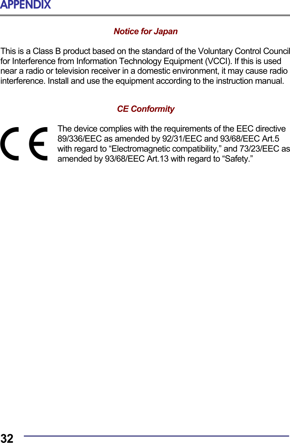 APPENDIX  32 Notice for Japan   This is a Class B product based on the standard of the Voluntary Control Council for Interference from Information Technology Equipment (VCCI). If this is used near a radio or television receiver in a domestic environment, it may cause radio interference. Install and use the equipment according to the instruction manual.   CE Conformity   The device complies with the requirements of the EEC directive 89/336/EEC as amended by 92/31/EEC and 93/68/EEC Art.5 with regard to “Electromagnetic compatibility,” and 73/23/EEC as amended by 93/68/EEC Art.13 with regard to “Safety.”   