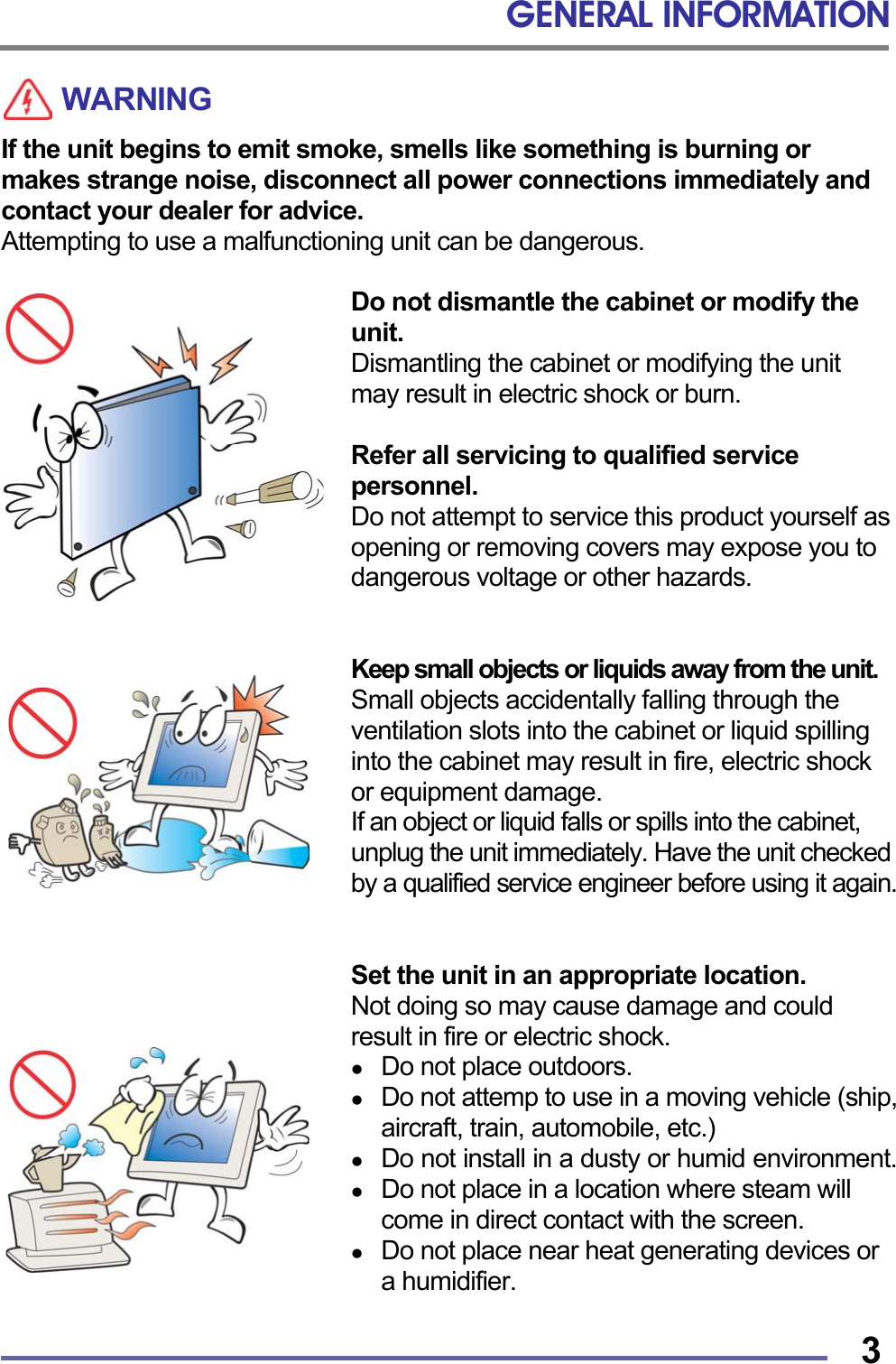 GENERAL INFORMATION   3WARNING If the unit begins to emit smoke, smells like something is burning or makes strange noise, disconnect all power connections immediately and contact your dealer for advice. Attempting to use a malfunctioning unit can be dangerous.  Do not dismantle the cabinet or modify the unit. Dismantling the cabinet or modifying the unit may result in electric shock or burn.  Refer all servicing to qualified service personnel. Do not attempt to service this product yourself as opening or removing covers may expose you to dangerous voltage or other hazards.   Keep small objects or liquids away from the unit. Small objects accidentally falling through the ventilation slots into the cabinet or liquid spilling into the cabinet may result in fire, electric shock or equipment damage. If an object or liquid falls or spills into the cabinet, unplug the unit immediately. Have the unit checked by a qualified service engineer before using it again.   Set the unit in an appropriate location. Not doing so may cause damage and could result in fire or electric shock.   Do not place outdoors.   Do not attemp to use in a moving vehicle (ship, aircraft, train, automobile, etc.)   Do not install in a dusty or humid environment.   Do not place in a location where steam will come in direct contact with the screen.   Do not place near heat generating devices or a humidifier.  