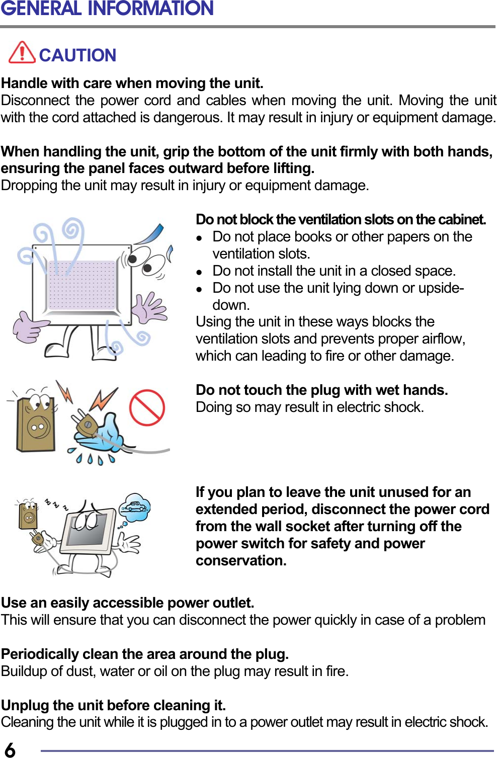 GENERAL INFORMATION   6 CAUTION Handle with care when moving the unit. Disconnect the power cord and cables when moving the unit. Moving the unit with the cord attached is dangerous. It may result in injury or equipment damage.  When handling the unit, grip the bottom of the unit firmly with both hands, ensuring the panel faces outward before lifting. Dropping the unit may result in injury or equipment damage.  Do not block the ventilation slots on the cabinet.   Do not place books or other papers on the ventilation slots.   Do not install the unit in a closed space.   Do not use the unit lying down or upside-down. Using the unit in these ways blocks the ventilation slots and prevents proper airflow, which can leading to fire or other damage.  Do not touch the plug with wet hands. Doing so may result in electric shock.     If you plan to leave the unit unused for an extended period, disconnect the power cord from the wall socket after turning off the power switch for safety and power conservation.   Use an easily accessible power outlet. This will ensure that you can disconnect the power quickly in case of a problem  Periodically clean the area around the plug. Buildup of dust, water or oil on the plug may result in fire.  Unplug the unit before cleaning it. Cleaning the unit while it is plugged in to a power outlet may result in electric shock. 