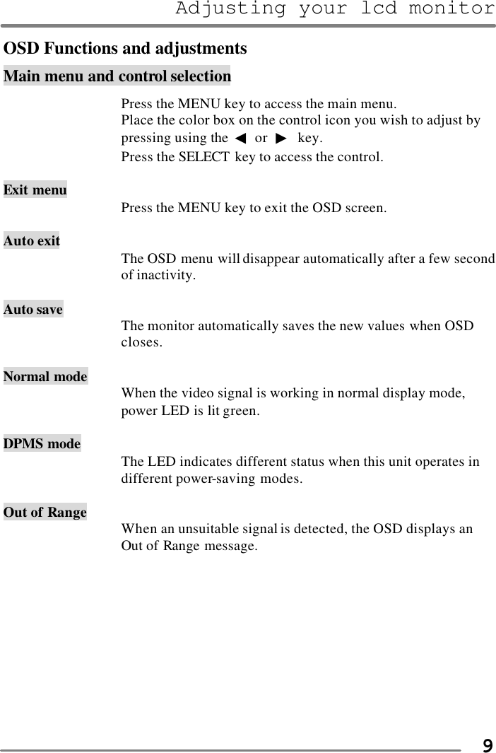 Adjusting your lcd monitor   9OSD Functions and adjustments Main menu and control selection  Press the MENU key to access the main menu. Place the color box on the control icon you wish to adjust by pressing using the ◀ or  ▶ key. Press the SELECT key to access the control.  Exit menu Press the MENU key to exit the OSD screen.  Auto exit The OSD menu will disappear automatically after a few second of inactivity.      Auto save The monitor automatically saves the new values when OSD closes.      Normal mode When the video signal is working in normal display mode, power LED is lit green.  DPMS mode The LED indicates different status when this unit operates in different power-saving modes.  Out of Range When an unsuitable signal is detected, the OSD displays an Out of Range message.          