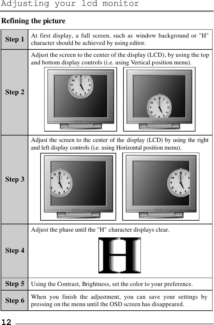 Adjusting your lcd monitor   12 Refining the picture Step 1 At first display, a full screen, such as window background or &quot;H&quot; character should be achieved by using editor. Step 2 Adjust the screen to the center of the display (LCD), by using the top and bottom display controls (i.e. using Vertical position menu).     Step 3 Adjust the screen to the center of the display (LCD) by using the right and left display controls (i.e. using Horizontal position menu).     Step 4 Adjust the phase until the &quot;H&quot; character displays clear.  Step 5 Using the Contrast, Brightness, set the color to your preference. Step 6 When you finish the adjustment, you can save your settings by pressing on the menu until the OSD screen has disappeared.  