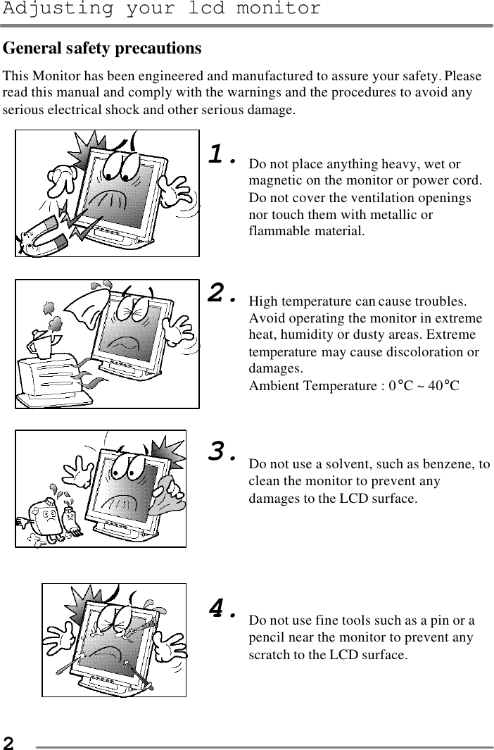 Adjusting your lcd monitor   2 General safety precautions This Monitor has been engineered and manufactured to assure your safety. Please read this manual and comply with the warnings and the procedures to avoid any serious electrical shock and other serious damage.                                 1.        2.        3.        4.    Do not place anything heavy, wet or magnetic on the monitor or power cord. Do not cover the ventilation openings nor touch them with metallic or flammable material.    High temperature can cause troubles. Avoid operating the monitor in extreme heat, humidity or dusty areas. Extreme temperature may cause discoloration or damages.   Ambient Temperature : 0°C ~ 40°C    Do not use a solvent, such as benzene, to clean the monitor to prevent any damages to the LCD surface.       Do not use fine tools such as a pin or a pencil near the monitor to prevent any scratch to the LCD surface. 
