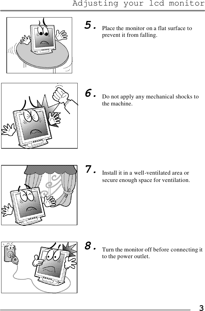 Adjusting your lcd monitor   3                                    5.        6.         7.         8.   Place the monitor on a flat surface to prevent it from falling.        Do not apply any mechanical shocks to the machine.         Install it in a well-ventilated area or secure enough space for ventilation.         Turn the monitor off before connecting it to the power outlet.  