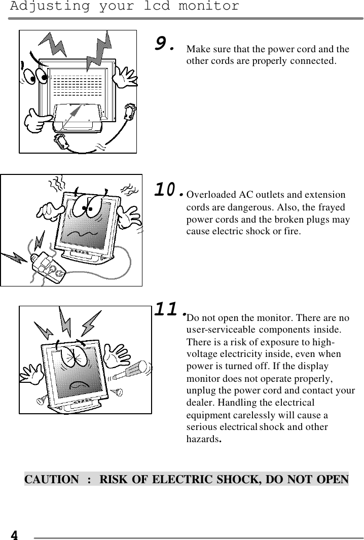 Adjusting your lcd monitor   4                                       CAUTION  :  RISK OF ELECTRIC SHOCK, DO NOT OPEN   9.          10.        11. Make sure that the power cord and the other cords are properly connected.          Overloaded AC outlets and extension cords are dangerous. Also, the frayed power cords and the broken plugs may cause electric shock or fire.      Do not open the monitor. There are no user-serviceable components inside.  There is a risk of exposure to high-voltage electricity inside, even when power is turned off. If the display monitor does not operate properly, unplug the power cord and contact your dealer. Handling the electrical equipment carelessly will cause a serious electrical shock and other hazards.  