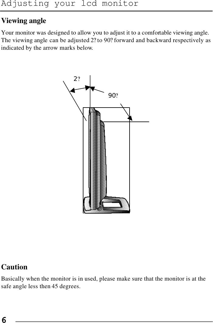Adjusting your lcd monitor   6 Viewing angle Your monitor was designed to allow you to adjust it to a comfortable viewing angle.   The viewing angle can be adjusted 2? to 90? forward and backward respectively as indicated by the arrow marks below.                           2?                          90?         Caution Basically when the monitor is in used, please make sure that the monitor is at the safe angle less then 45 degrees.   