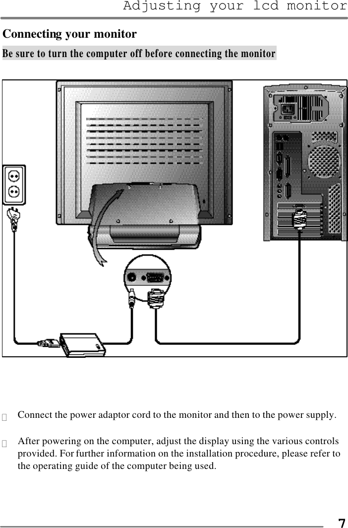 Adjusting your lcd monitor   7Connecting your monitor Be sure to turn the computer off before connecting the monitor      ? Connect the power adaptor cord to the monitor and then to the power supply.  ? After powering on the computer, adjust the display using the various controls provided. For further information on the installation procedure, please refer to the operating guide of the computer being used.    
