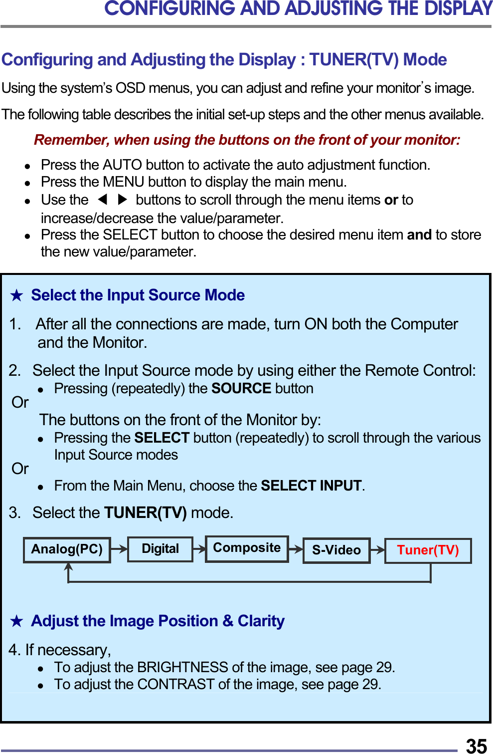 CONFIGURING AND ADJUSTING THE DISPLAY   35 Configuring and Adjusting the Display : TUNER(TV) Mode Using the system&rsquo;s OSD menus, you can adjust and refine your monitor&rsquo;s image.  The following table describes the initial set-up steps and the other menus available.  Remember, when using the buttons on the front of your monitor:    Press the AUTO button to activate the auto adjustment function.   Press the MENU button to display the main menu.   Use the  ◀ ▶  buttons to scroll through the menu items or to increase/decrease the value/parameter.   Press the SELECT button to choose the desired menu item and to store the new value/parameter.  ★  Select the Input Source Mode  1.    After all the connections are made, turn ON both the Computer and the Monitor.  2.   Select the Input Source mode by using either the Remote Control:  Pressing (repeatedly) the SOURCE button Or The buttons on the front of the Monitor by:   Pressing the SELECT button (repeatedly) to scroll through the various Input Source modes Or    From the Main Menu, choose the SELECT INPUT.  3.   Select the TUNER(TV) mode.      ★  Adjust the Image Position &amp; Clarity  4. If necessary,   To adjust the BRIGHTNESS of the image, see page 29.   To adjust the CONTRAST of the image, see page 29. Analog(PC)  Digital  S-Video Tuner(TV)Composite