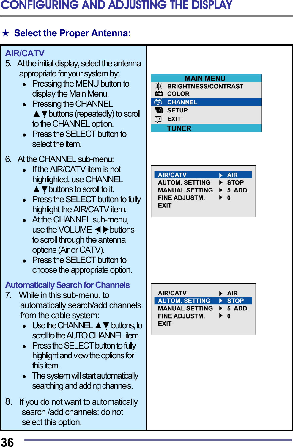 CONFIGURING AND ADJUSTING THE DISPLAY  36 ★ Select the Proper Antenna:  AIR/CATV 5.  At the initial display, select the antenna appropriate for your system by:   Pressing the MENU button to display the Main Menu.   Pressing the CHANNEL ▲▼buttons (repeatedly) to scroll to the CHANNEL option.   Press the SELECT button to select the item.  6.    At the CHANNEL sub-menu:   If the AIR/CATV item is not highlighted, use CHANNEL ▲▼buttons to scroll to it.   Press the SELECT button to fully highlight the AIR/CATV item.   At the CHANNEL sub-menu, use the VOLUME   ◀▶buttons to scroll through the antenna options (Air or CATV).   Press the SELECT button to choose the appropriate option.  Automatically Search for Channels 7.    While in this sub-menu, to automatically search/add channels from the cable system:   Use the CHANNEL ▲▼ buttons, to scroll to the AUTO CHANNEL item.   Press the SELECT button to fully highlight and view the options for this item.   The system will start automatically searching and adding channels.  8.    If you do not want to automatically search /add channels: do not select this option.                   
