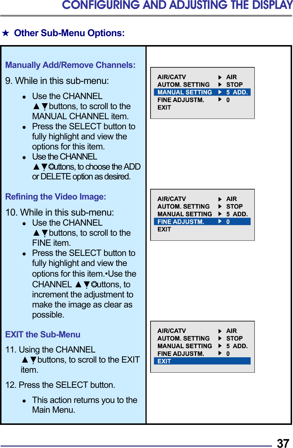 CONFIGURING AND ADJUSTING THE DISPLAY   37★ Other Sub-Menu Options:   Manually Add/Remove Channels:  9. While in this sub-menu:    Use the CHANNEL ▲▼buttons, to scroll to the MANUAL CHANNEL item.   Press the SELECT button to fully highlight and view the options for this item.   Use the CHANNEL ▲▼❂uttons, to choose the ADD or DELETE option as desired.  Refining the Video Image:  10. While in this sub-menu:     Use the CHANNEL ▲▼buttons, to scroll to the FINE item.   Press the SELECT button to fully highlight and view the options for this item.&bull;Use the CHANNEL ▲▼❂uttons, to increment the adjustment to make the image as clear as possible.  EXIT the Sub-Menu  11. Using the CHANNEL ▲▼buttons, to scroll to the EXIT item.  12. Press the SELECT button.    This action returns you to the Main Menu.                      