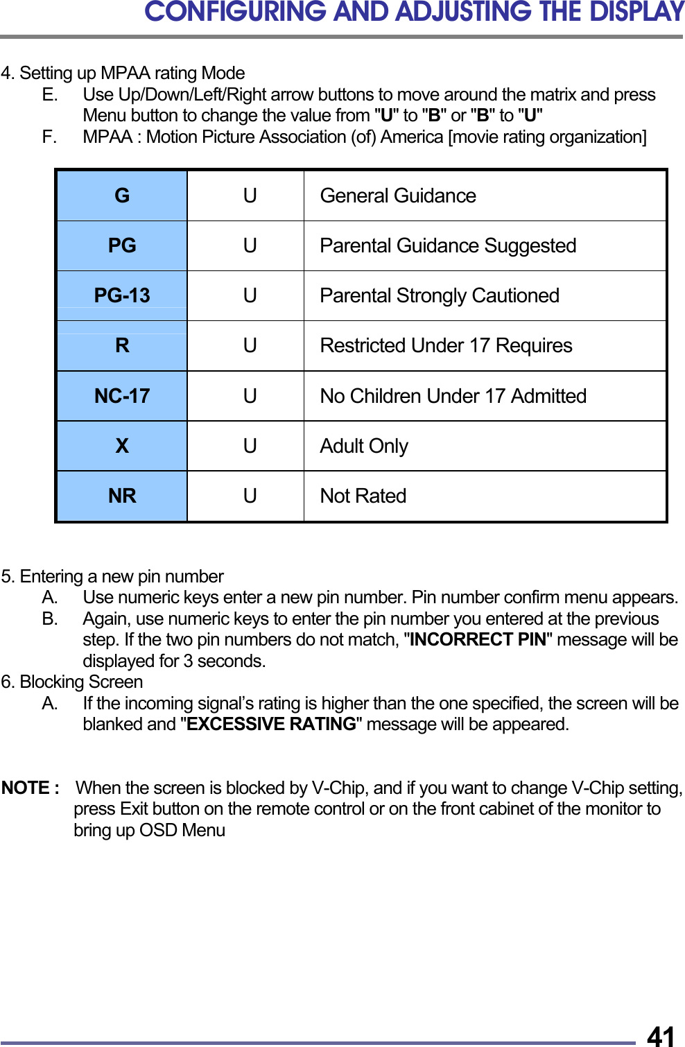 CONFIGURING AND ADJUSTING THE DISPLAY   414. Setting up MPAA rating Mode E.  Use Up/Down/Left/Right arrow buttons to move around the matrix and press Menu button to change the value from "U" to "B" or "B" to "U" F.  MPAA : Motion Picture Association (of) America [movie rating organization]  G   U General Guidance PG  U  Parental Guidance Suggested PG-13  U  Parental Strongly Cautioned R  U  Restricted Under 17 Requires NC-17  U  No Children Under 17 Admitted X  U Adult Only NR  U Not Rated   5. Entering a new pin number A.  Use numeric keys enter a new pin number. Pin number confirm menu appears. B.  Again, use numeric keys to enter the pin number you entered at the previous step. If the two pin numbers do not match, "INCORRECT PIN" message will be displayed for 3 seconds. 6. Blocking Screen A.  If the incoming signal&rsquo;s rating is higher than the one specified, the screen will be blanked and "EXCESSIVE RATING" message will be appeared.   NOTE :    When the screen is blocked by V-Chip, and if you want to change V-Chip setting, press Exit button on the remote control or on the front cabinet of the monitor to bring up OSD Menu     