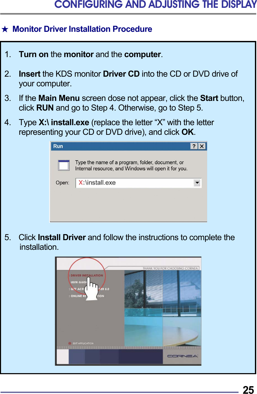 CONFIGURING AND ADJUSTING THE DISPLAY   25★  Monitor Driver Installation Procedure  1.  Turn on the monitor and the computer.  2. Insert the KDS monitor Driver CD into the CD or DVD drive of your computer.  3. If the Main Menu screen dose not appear, click the Start button, click RUN and go to Step 4. Otherwise, go to Step 5.  4. Type X:\ install.exe (replace the letter &ldquo;X&rdquo; with the letter representing your CD or DVD drive), and click OK.    5.  Click Install Driver and follow the instructions to complete the installation.   