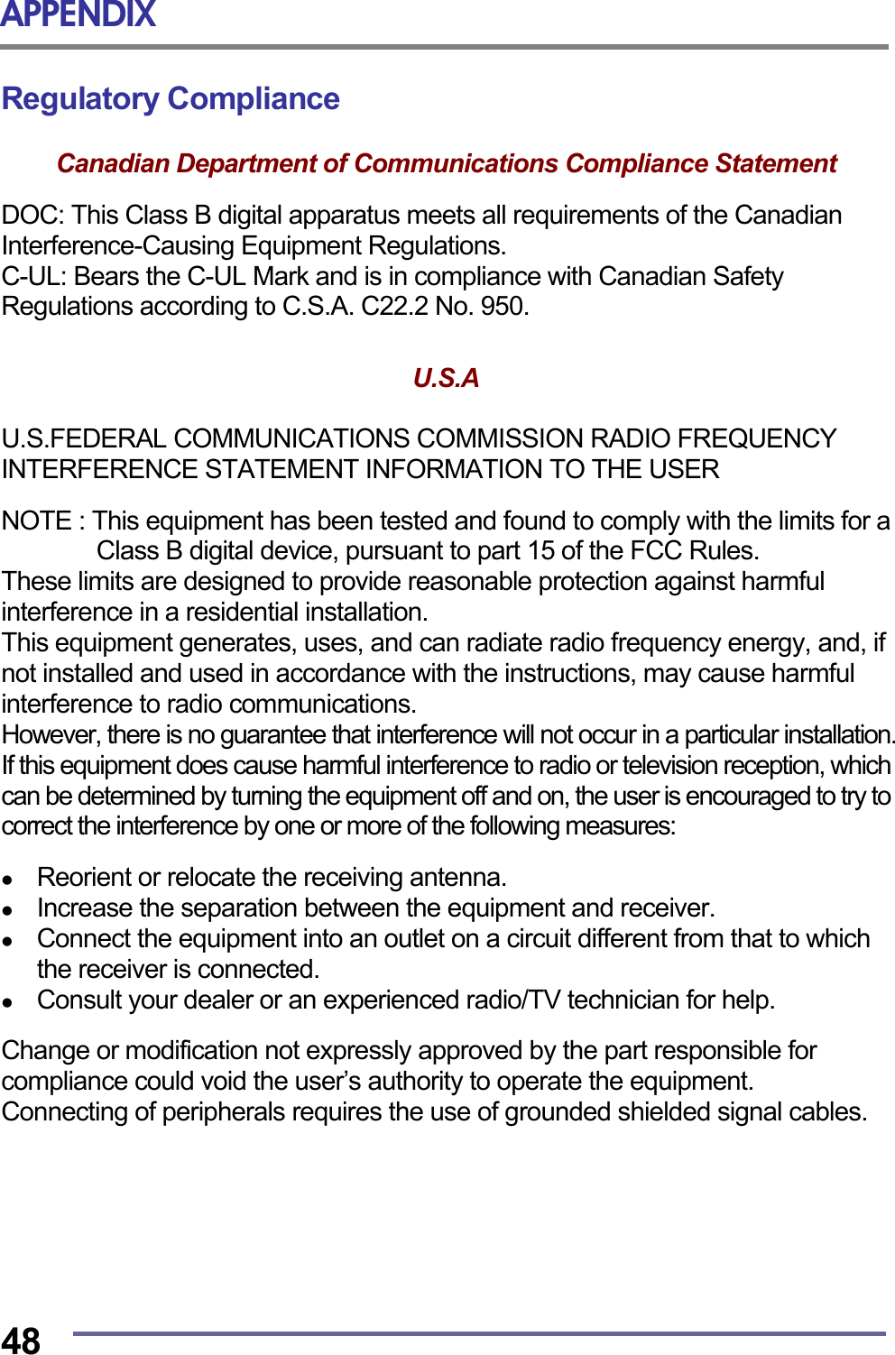 APPENDIX  48 Regulatory Compliance  Canadian Department of Communications Compliance Statement  DOC: This Class B digital apparatus meets all requirements of the Canadian Interference-Causing Equipment Regulations. C-UL: Bears the C-UL Mark and is in compliance with Canadian Safety Regulations according to C.S.A. C22.2 No. 950.   U.S.A   U.S.FEDERAL COMMUNICATIONS COMMISSION RADIO FREQUENCY INTERFERENCE STATEMENT INFORMATION TO THE USER  NOTE : This equipment has been tested and found to comply with the limits for a Class B digital device, pursuant to part 15 of the FCC Rules.   These limits are designed to provide reasonable protection against harmful interference in a residential installation.   This equipment generates, uses, and can radiate radio frequency energy, and, if not installed and used in accordance with the instructions, may cause harmful interference to radio communications. However, there is no guarantee that interference will not occur in a particular installation. If this equipment does cause harmful interference to radio or television reception, which can be determined by turning the equipment off and on, the user is encouraged to try to correct the interference by one or more of the following measures:    Reorient or relocate the receiving antenna.   Increase the separation between the equipment and receiver.   Connect the equipment into an outlet on a circuit different from that to which the receiver is connected.   Consult your dealer or an experienced radio/TV technician for help.  Change or modification not expressly approved by the part responsible for compliance could void the user&rsquo;s authority to operate the equipment. Connecting of peripherals requires the use of grounded shielded signal cables.       