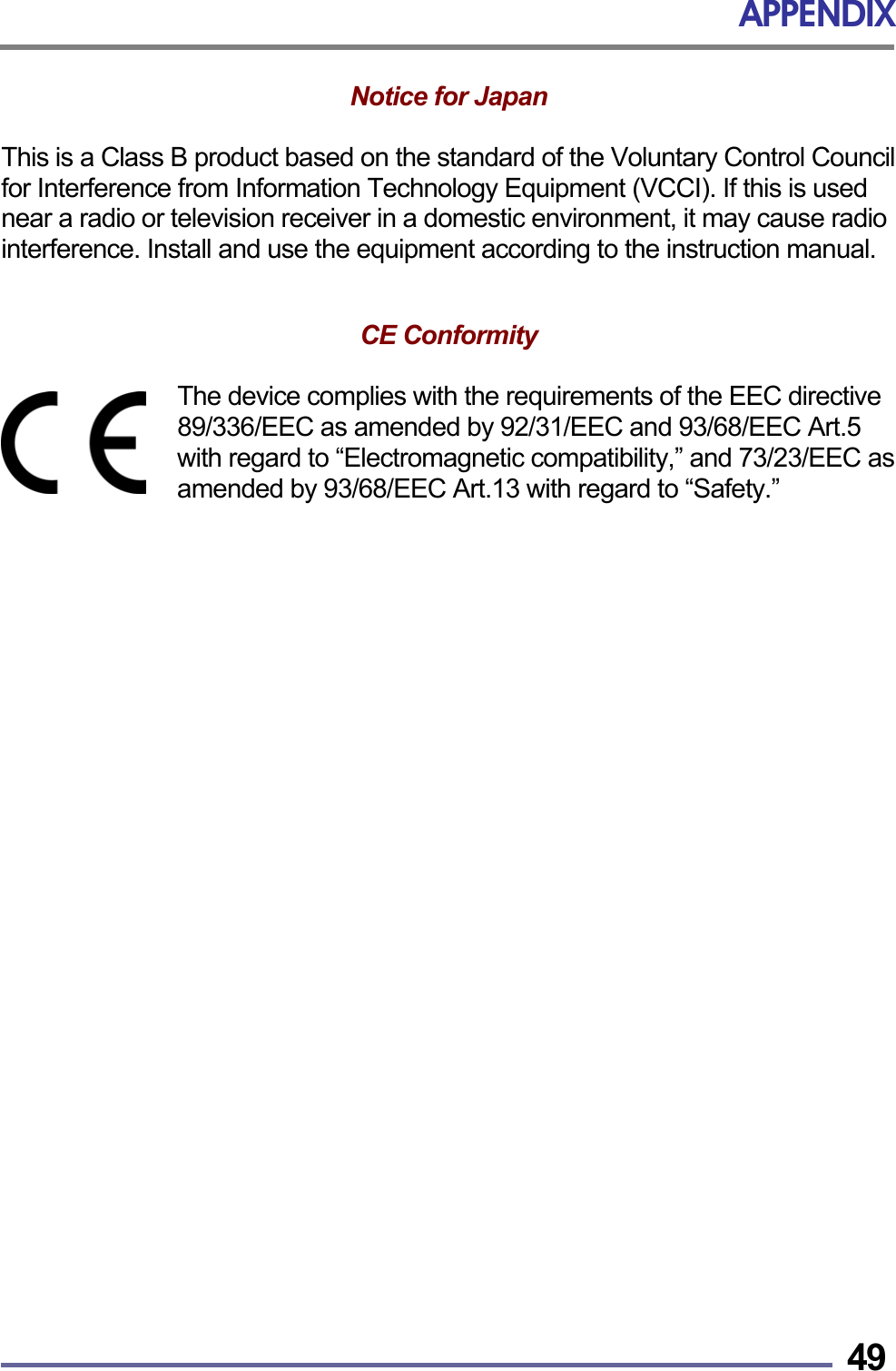 APPENDIX   49Notice for Japan   This is a Class B product based on the standard of the Voluntary Control Council for Interference from Information Technology Equipment (VCCI). If this is used near a radio or television receiver in a domestic environment, it may cause radio interference. Install and use the equipment according to the instruction manual.   CE Conformity   The device complies with the requirements of the EEC directive 89/336/EEC as amended by 92/31/EEC and 93/68/EEC Art.5 with regard to &ldquo;Electromagnetic compatibility,&rdquo; and 73/23/EEC as amended by 93/68/EEC Art.13 with regard to &ldquo;Safety.&rdquo;   