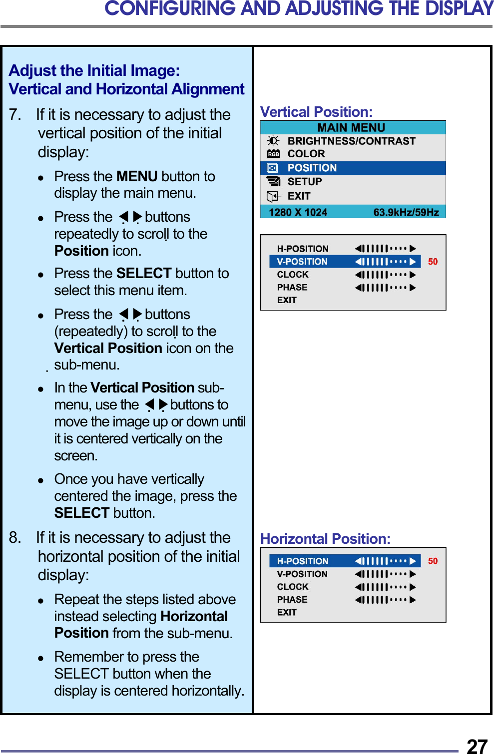 CONFIGURING AND ADJUSTING THE DISPLAY   27Adjust the Initial Image: Vertical and Horizontal Alignment 7.    If it is necessary to adjust the vertical position of the initial display:    Press the MENU button to display the main menu.    Press the   ◀▶buttons repeatedly to scroll to the Position icon.    Press the SELECT button to select this menu item.    Press the   ◀▶buttons (repeatedly) to scroll to the Vertical Position icon on the sub-menu.    In the Vertical Position sub-menu, use the   ◀▶buttons to move the image up or down until it is centered vertically on the screen.    Once you have vertically centered the image, press the SELECT button.  8.    If it is necessary to adjust the horizontal position of the initial display:    Repeat the steps listed above instead selecting Horizontal Position from the sub-menu.    Remember to press the SELECT button when the display is centered horizontally.  Vertical Position:                 Horizontal Position:      