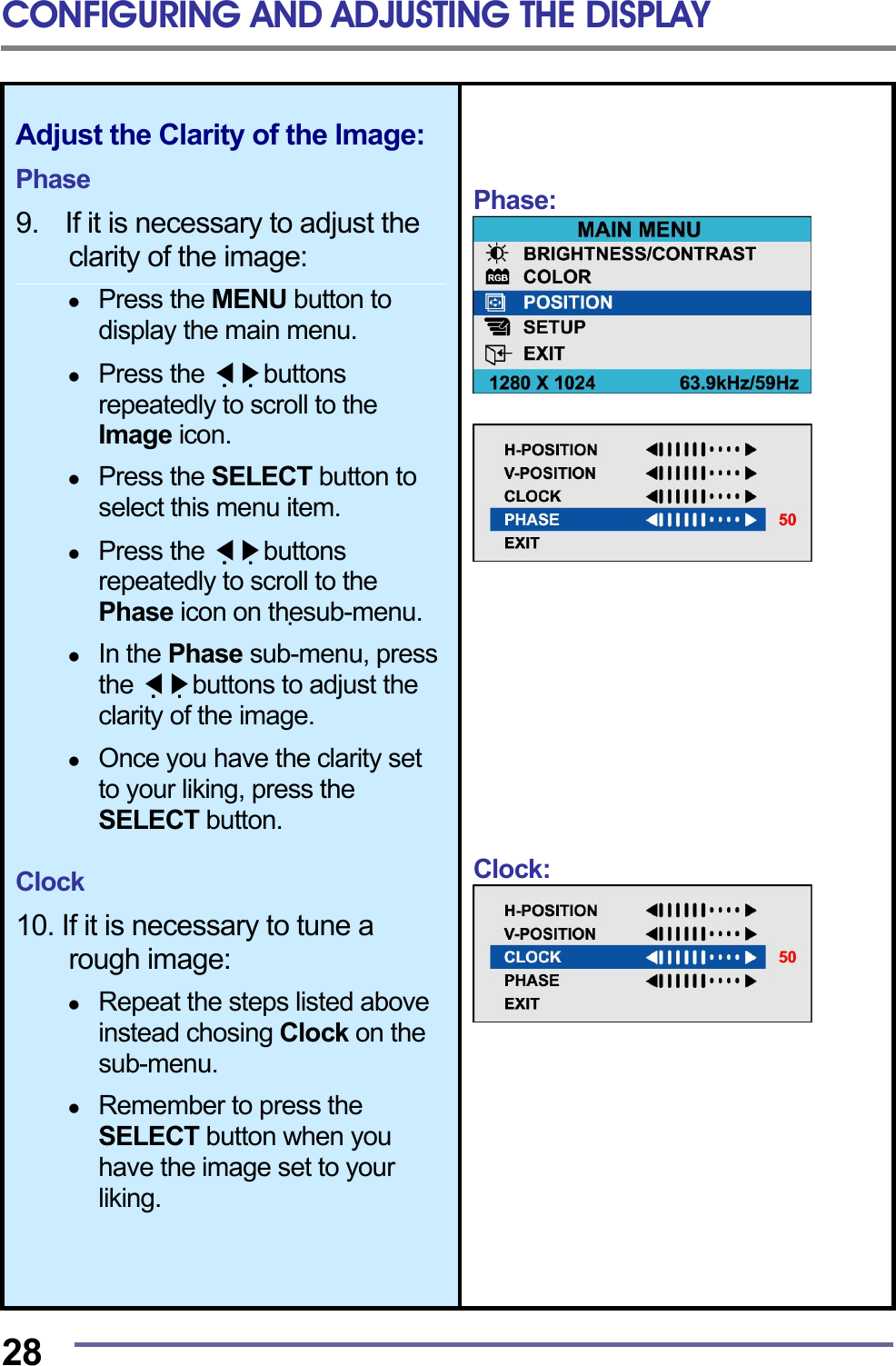 CONFIGURING AND ADJUSTING THE DISPLAY  28 Adjust the Clarity of the lmage:  Phase  9.    If it is necessary to adjust the clarity of the image:    Press the MENU button to display the main menu.    Press the   ◀▶buttons repeatedly to scroll to the Image icon.    Press the SELECT button to select this menu item.    Press the   ◀▶buttons repeatedly to scroll to the Phase icon on thesub-menu.    In the Phase sub-menu, press the   ◀▶buttons to adjust the clarity of the image.    Once you have the clarity set to your liking, press the SELECT button.  Clock  10. If it is necessary to tune a rough image:    Repeat the steps listed above instead chosing Clock on the sub-menu.    Remember to press the SELECT button when you have the image set to your liking.     Phase:                Clock:          