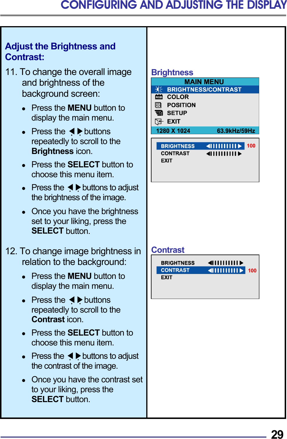 CONFIGURING AND ADJUSTING THE DISPLAY   29Adjust the Brightness and Contrast:  11. To change the overall image and brightness of the background screen:    Press the MENU button to display the main menu.    Press the   ◀▶buttons repeatedly to scroll to the Brightness icon.    Press the SELECT button to choose this menu item.    Press the   ◀▶buttons to adjust the brightness of the image.    Once you have the brightness set to your liking, press the SELECT button.  12. To change image brightness in relation to the background:    Press the MENU button to display the main menu.    Press the   ◀▶buttons repeatedly to scroll to the Contrast icon.    Press the SELECT button to choose this menu item.    Press the   ◀▶buttons to adjust the contrast of the image.    Once you have the contrast set to your liking, press the SELECT button.   Brightness           Contrast            