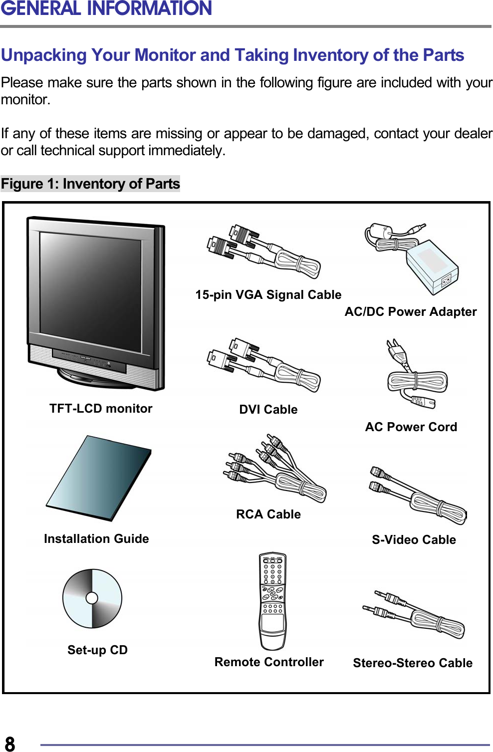 GENERAL INFORMATION   8 Unpacking Your Monitor and Taking Inventory of the Parts Please make sure the parts shown in the following figure are included with your monitor.  If any of these items are missing or appear to be damaged, contact your dealer or call technical support immediately.  Figure 1: Inventory of Parts                                 TFT-LCD monitor Installation Guide AC Power CordAC/DC Power AdapterSet-up CD 15-pin VGA Signal CableStereo-Stereo CableRCA Cable Remote ControllerS-Video Cable DVI Cable 