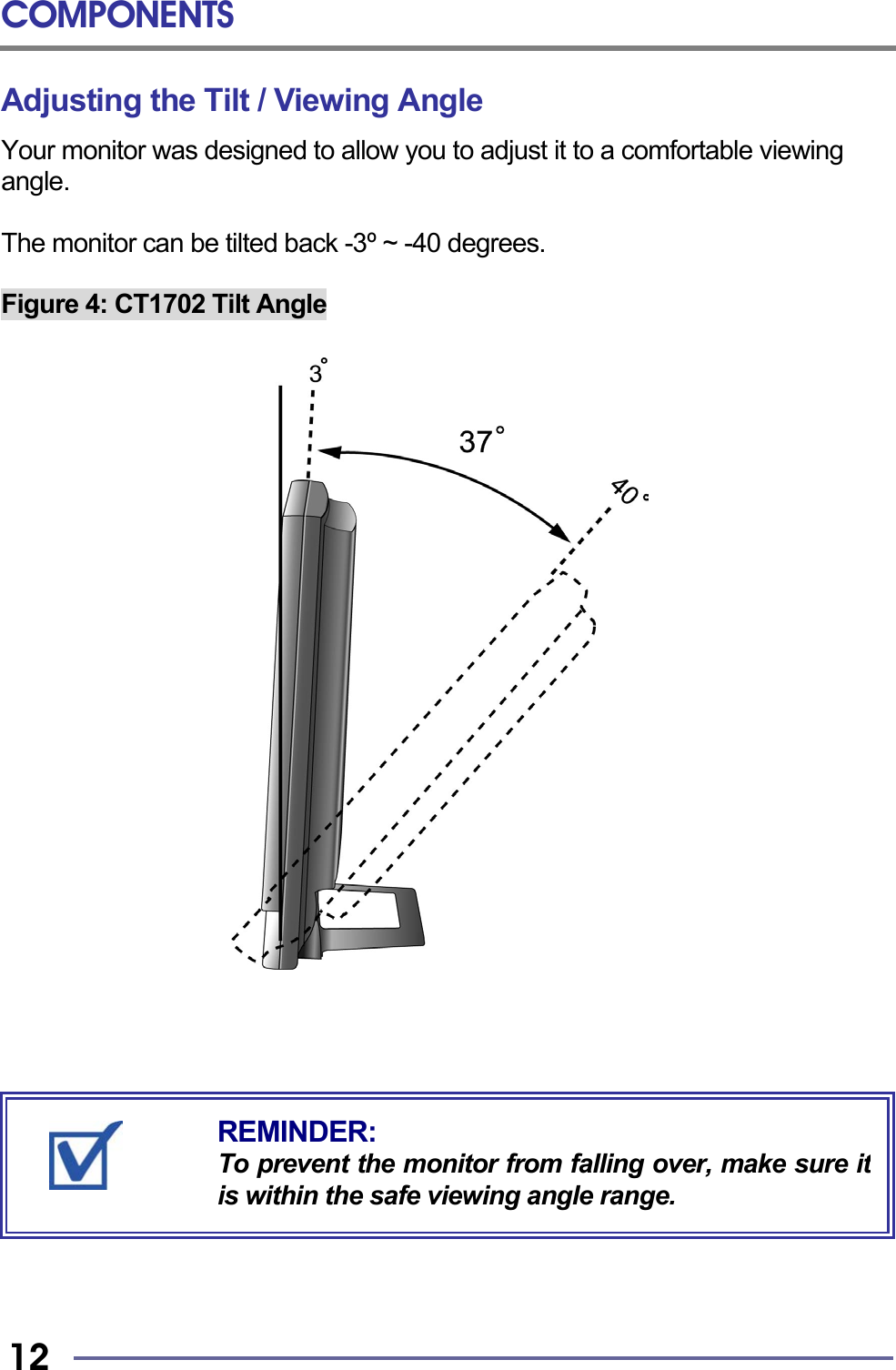 COMPONENTS   12 Adjusting the Tilt / Viewing Angle Your monitor was designed to allow you to adjust it to a comfortable viewing angle.  The monitor can be tilted back -3º ~ -40 degrees.  Figure 4: CT1702 Tilt Angle                                        REMINDER: To prevent the monitor from falling over, make sure itis within the safe viewing angle range. 