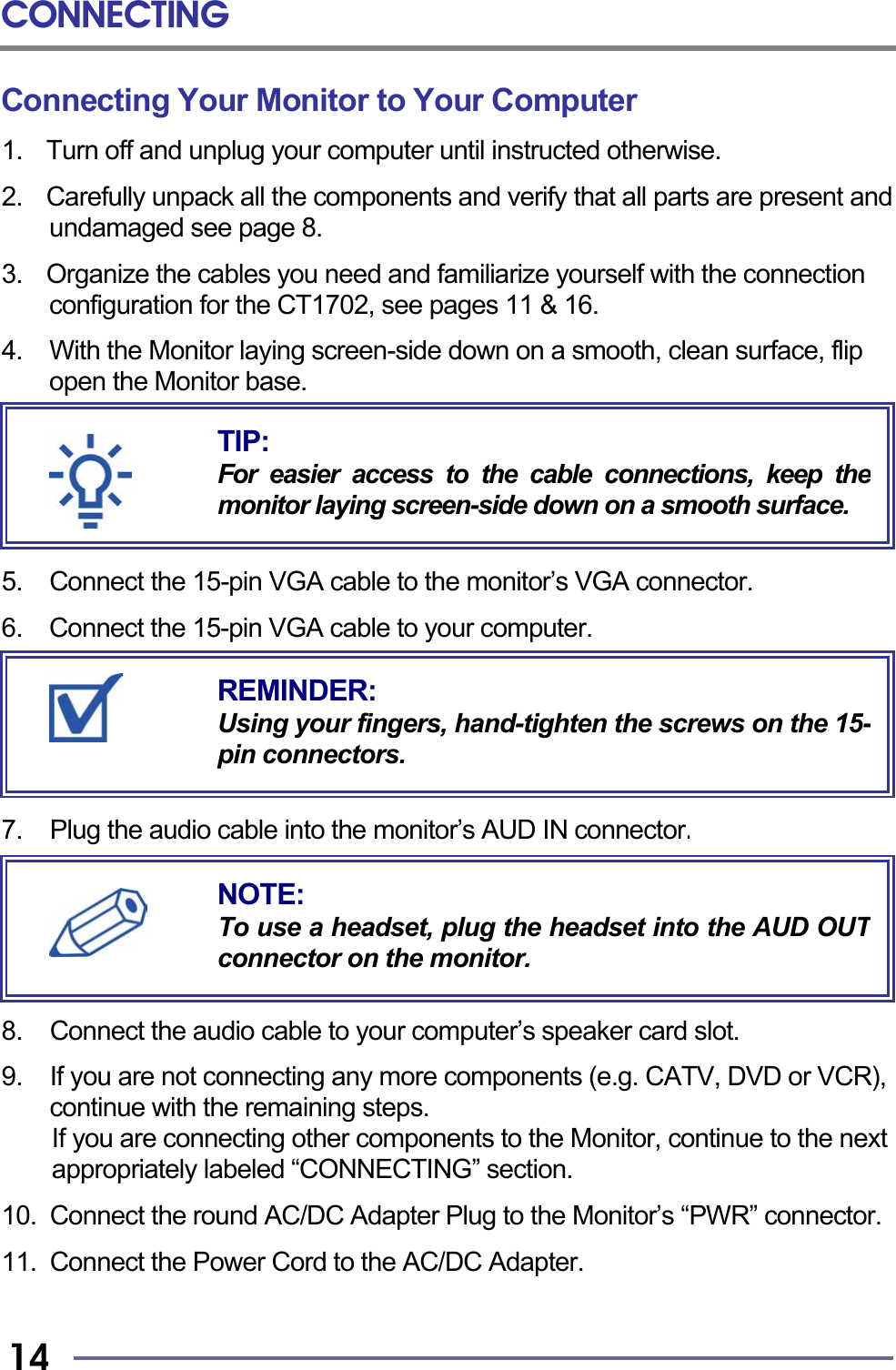 CONNECTING   14 Connecting Your Monitor to Your Computer 1.  Turn off and unplug your computer until instructed otherwise.  2.    Carefully unpack all the components and verify that all parts are present and undamaged see page 8.  3.    Organize the cables you need and familiarize yourself with the connection configuration for the CT1702, see pages 11 &amp; 16.  4.    With the Monitor laying screen-side down on a smooth, clean surface, flip open the Monitor base.       5. Connect the 15-pin VGA cable to the monitor’s VGA connector.  6.  Connect the 15-pin VGA cable to your computer.        7.  Plug the audio cable into the monitor’s AUD IN connector.        8.  Connect the audio cable to your computer’s speaker card slot.  9.  If you are not connecting any more components (e.g. CATV, DVD or VCR), continue with the remaining steps.   If you are connecting other components to the Monitor, continue to the next appropriately labeled “CONNECTING” section.  10.  Connect the round AC/DC Adapter Plug to the Monitor’s “PWR” connector.  11.  Connect the Power Cord to the AC/DC Adapter.   REMINDER: Using your fingers, hand-tighten the screws on the 15-pin connectors. NOTE: To use a headset, plug the headset into the AUD OUTconnector on the monitor. TIP: For easier access to the cable connections, keep themonitor laying screen-side down on a smooth surface.