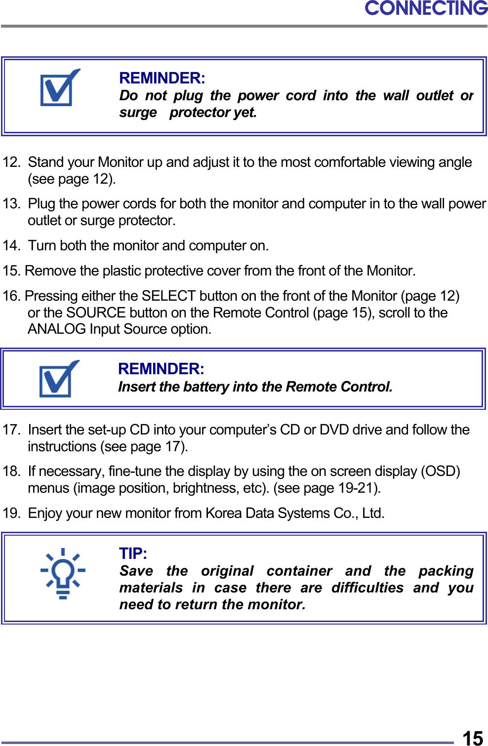 CONNECTING   15       12.  Stand your Monitor up and adjust it to the most comfortable viewing angle (see page 12).  13.  Plug the power cords for both the monitor and computer in to the wall power outlet or surge protector.  14.  Turn both the monitor and computer on.  15. Remove the plastic protective cover from the front of the Monitor.  16. Pressing either the SELECT button on the front of the Monitor (page 12)   or the SOURCE button on the Remote Control (page 15), scroll to the ANALOG Input Source option.       17.  Insert the set-up CD into your computer’s CD or DVD drive and follow the instructions (see page 17).  18.  If necessary, fine-tune the display by using the on screen display (OSD) menus (image position, brightness, etc). (see page 19-21).  19. Enjoy your new monitor from Korea Data Systems Co., Ltd.             TIP: Save the original container and the packingmaterials in case there are difficulties and youneed to return the monitor. REMINDER: Do not plug the power cord into the wall outlet orsurge  protector yet. REMINDER: Insert the battery into the Remote Control. 
