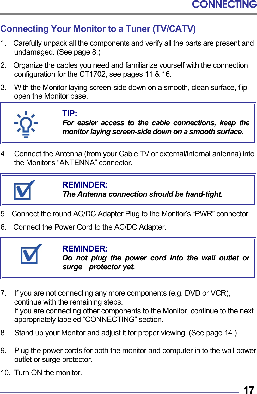 CONNECTING   17Connecting Your Monitor to a Tuner (TV/CATV) 1.    Carefully unpack all the components and verify all the parts are present and undamaged. (See page 8.)  2.    Organize the cables you need and familiarize yourself with the connection configuration for the CT1702, see pages 11 &amp; 16.  3.    With the Monitor laying screen-side down on a smooth, clean surface, flip open the Monitor base.       4.  Connect the Antenna (from your Cable TV or external/internal antenna) into the Monitor’s “ANTENNA” connector.       5.   Connect the round AC/DC Adapter Plug to the Monitor’s “PWR” connector.  6.  Connect the Power Cord to the AC/DC Adapter.        7.  If you are not connecting any more components (e.g. DVD or VCR), continue with the remaining steps.     If you are connecting other components to the Monitor, continue to the next appropriately labeled “CONNECTING” section.  8.  Stand up your Monitor and adjust it for proper viewing. (See page 14.)  9.  Plug the power cords for both the monitor and computer in to the wall power outlet or surge protector.  10.  Turn ON the monitor.  REMINDER: Do not plug the power cord into the wall outlet orsurge  protector yet. REMINDER: The Antenna connection should be hand-tight. TIP: For easier access to the cable connections, keep themonitor laying screen-side down on a smooth surface.