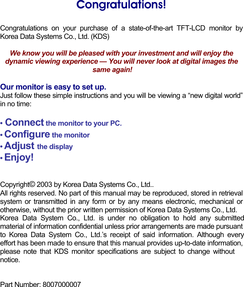    Congratulations!  Congratulations on your purchase of a state-of-the-art TFT-LCD monitor by Korea Data Systems Co., Ltd. (KDS)  We know you will be pleased with your investment and will enjoy the dynamic viewing experience — You will never look at digital images the same again!    Our monitor is easy to set up. Just follow these simple instructions and you will be viewing a “new digital world” in no time:  • Connect the monitor to your PC. • Configure the monitor • Adjust the display • Enjoy!   Copyright© 2003 by Korea Data Systems Co., Ltd..  All rights reserved. No part of this manual may be reproduced, stored in retrieval system or transmitted in any form or by any means electronic, mechanical or otherwise, without the prior written permission of Korea Data Systems Co., Ltd. Korea Data System Co., Ltd. is under no obligation to hold any submitted material of information confidential unless prior arrangements are made pursuant to Korea Data System Co., Ltd.’s receipt of said information. Although every effort has been made to ensure that this manual provides up-to-date information, please note that KDS monitor specifications are subject to change without notice.   Part Number: 8007000007     