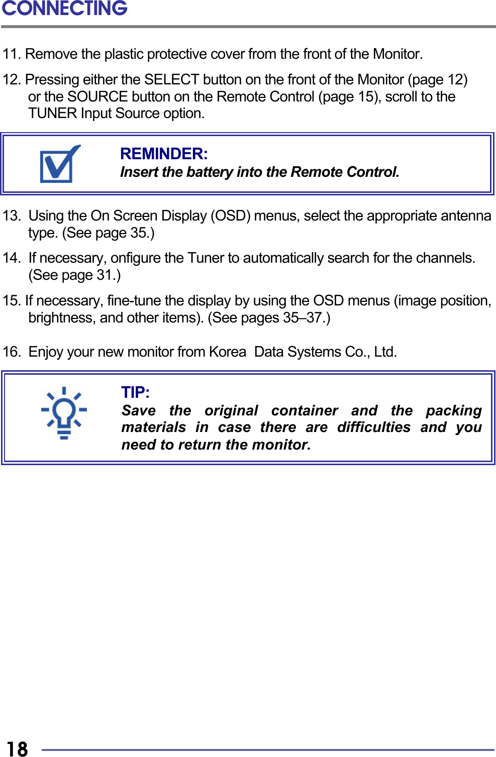CONNECTING   18 11. Remove the plastic protective cover from the front of the Monitor.  12. Pressing either the SELECT button on the front of the Monitor (page 12)   or the SOURCE button on the Remote Control (page 15), scroll to the TUNER Input Source option.       13.  Using the On Screen Display (OSD) menus, select the appropriate antenna type. (See page 35.)  14.  If necessary, onfigure the Tuner to automatically search for the channels. (See page 31.)    15. If necessary, fine-tune the display by using the OSD menus (image position, brightness, and other items). (See pages 35–37.)  16. Enjoy your new monitor from Korea  Data Systems Co., Ltd.                       TIP: Save the original container and the packingmaterials in case there are difficulties and youneed to return the monitor. REMINDER: Insert the battery into the Remote Control. 