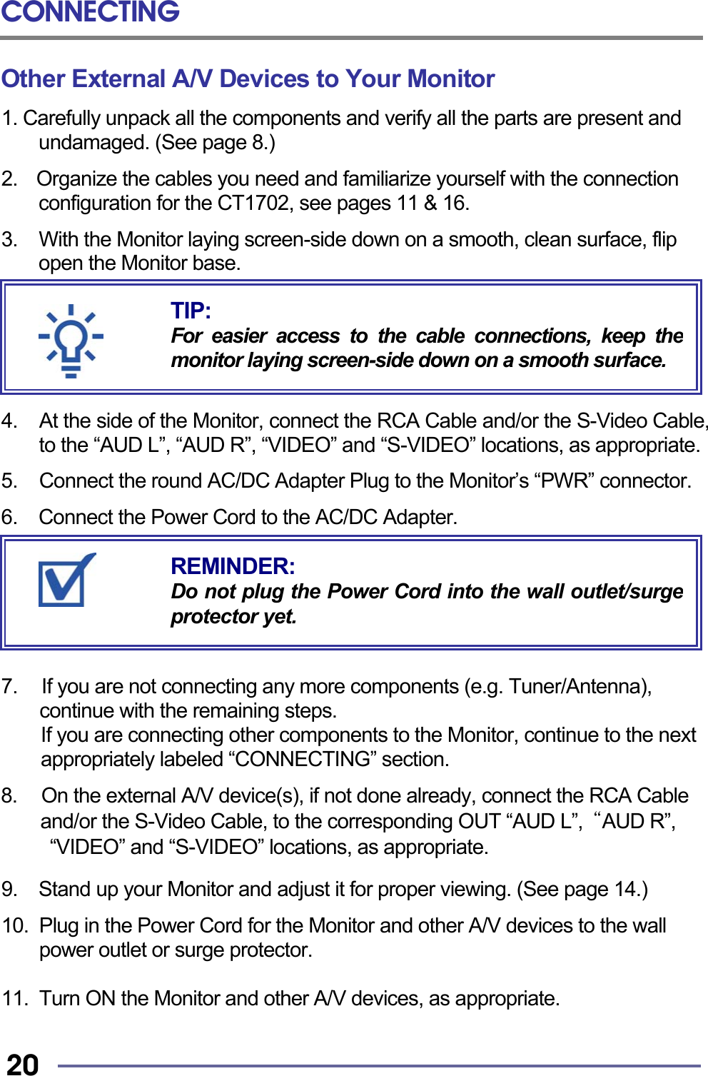 CONNECTING   20 Other External A/V Devices to Your Monitor 1. Carefully unpack all the components and verify all the parts are present and undamaged. (See page 8.)  2.    Organize the cables you need and familiarize yourself with the connection configuration for the CT1702, see pages 11 &amp; 16.  3.    With the Monitor laying screen-side down on a smooth, clean surface, flip open the Monitor base.       4.  At the side of the Monitor, connect the RCA Cable and/or the S-Video Cable, to the “AUD L”, “AUD R”, “VIDEO” and “S-VIDEO” locations, as appropriate.  5.  Connect the round AC/DC Adapter Plug to the Monitor’s “PWR” connector.  6.  Connect the Power Cord to the AC/DC Adapter.        7.     If you are not connecting any more components (e.g. Tuner/Antenna),       continue with the remaining steps.   If you are connecting other components to the Monitor, continue to the next appropriately labeled “CONNECTING” section.  8.     On the external A/V device(s), if not done already, connect the RCA Cable     and/or the S-Video Cable, to the corresponding OUT “AUD L”,  “AUD R”,   “VIDEO” and “S-VIDEO” locations, as appropriate.  9.  Stand up your Monitor and adjust it for proper viewing. (See page 14.)  10.  Plug in the Power Cord for the Monitor and other A/V devices to the wall power outlet or surge protector.  11.  Turn ON the Monitor and other A/V devices, as appropriate.  REMINDER: Do not plug the Power Cord into the wall outlet/surgeprotector yet. TIP: For easier access to the cable connections, keep themonitor laying screen-side down on a smooth surface.